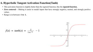 6. Hyperbolic Tangent Activation Function(Tanh)
• This activation function is slightly better than the sigmoid function, like the sigmoid function.
• Zero centered— Making it easier to model inputs that have strongly negative, neutral, and strongly positive
values.
• Range is in between -1 to 1.
 