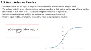 7. Softmax Activation Function
• Softmax is used at the last layer i.e. output to classify inputs into multiple classes. Range is 0 to 1.
• The softmax basically gives value to the input variable according to their weight and the sum of these weights
(proportional to each other) is one i.e. sum of all the probabilities will be equal to one.
• For multi-class classification problem, use softmax and cross-entropy along with it.
• Negative inputs will be converted into nonnegative values using exponential function.
 