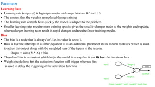 Parameter
Learning Rate
• Learning rate (step size) is hyper-parameter and range between 0.0 and 1.0
• The amount that the weights are updated during training.
• The learning rate controls how quickly the model is adapted to the problem.
• Smaller learning rates require more training epochs given the smaller changes made to the weights each update,
whereas larger learning rates result in rapid changes and require fewer training epochs.
Bias
• The bias is a node that is always 'on'. i.e. its value is set to 1.
• Bias is like the intercept in a linear equation. It is an additional parameter in the Neural Network which is used
to adjust the output along with the weighted sum of the inputs to the neuron.
Output = sum (W * X) + bias
• Therefore Bias is a constant which helps the model in a way that it can fit best for the given data.
• Weight decide how fast the activation function will trigger whereas bias
is used to delay the triggering of the activation function.
 