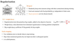 L2 = weight decay
• Regularization term that penalizes big weights, added to the objective function
• Weight decay value determines how dominant regularization is during gradient computation
• Big weight decay coefficient → big penalty for big weights
Regularization
Dropout
• Randomly drop units (neurons along with their connections) during training
• Each unit retained with fixed probability p, independent of other units
• Hyper-parameter p to be chosen (tuned)
𝐽𝑟𝑒𝑔 𝜃 = 𝐽 𝜃 + 𝜆 ෍
𝑘
𝜃𝑘
2
Early-stopping
• Use validation error to decide when to stop training
• Stop when monitored quantity has not improved after n subsequent epochs
• n is called patience
 