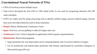 Convolutional Neural Networks (CNNs)
• CNN's (ConvNets) consist multiple layers.
• Yann LeCun developed the first CNN in 1988 called LeNet. It was used for recognizing characters like ZIP
codes and digits.
• CNN's are widely used for image processing such as identify satellite images, process medical images, forecast
time series and object detection such as detect anomalies.
• Output: Binary, Multinomial, Continuous, Count
• Input: fixed size, can use padding to make all images same size.
• Architecture: User’s Choice (depends on application) which requires experimentation.
• Optimization: Backward propagation
• hyper parameters for very deep model can be estimated properly only if you have billions of images.
• Use an architecture and trained hyper parameters that already experimented by researchers (Imagenet or
Microsoft/Google APIs etc)
 