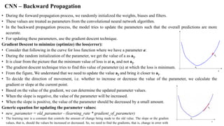 CNN – Backward Propagation
• During the forward propagation process, we randomly initialized the weights, biases and filters.
• These values are treated as parameters from the convolutional neural network algorithm.
• In the backward propagation process, the model tries to update the parameters such that the overall predictions are more
accurate.
• For updating these parameters, use the gradient descent technique.
Gradient Descent to minimize (optimize) the loss(error):
• Consider that following in the curve for loss function where we have a parameter a:
• During the random initialization of the parameter, we get the value of a as a2.
• It is clear from the picture that the minimum value of loss is at a1 and not a2.
• The gradient descent technique tries to find this value of parameter (a) at which the loss is minimum.
• From the figure, We understand that we need to update the value a2 and bring it closer to a1.
• To decide the direction of movement, i.e. whether to increase or decrease the value of the parameter, we calculate the
gradient or slope at the current point.
• Based on the value of the gradient, we can determine the updated parameter values.
• When the slope is negative, the value of the parameter will be increased.
• When the slope is positive, the value of the parameter should be decreased by a small amount.
Generic equation for updating the parameter values:
• new_parameter = old_parameter - (learning_rate * gradient_of_parameter)
• The learning rate is a constant that controls the amount of change being made to the old value. The slope or the gradient determine the direction of the new
values, that is, should the values be increased or decreased. So, we need to find the gradients, that is, change in error with respect to the parameters in order to
 