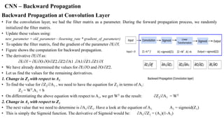 CNN – Backward Propagation
Backward Propagation at Convolution Layer
• For the convolution layer, we had the filter matrix as a parameter. During the forward propagation process, we randomly
initialized the filter matrix.
• Update these values using:
new_parameter = old_parameter - (learning_rate * gradient_of_parameter)
• To update the filter matrix, find the gradient of the parameter ∂E/∂f.
• Figure shows the computation for backward propagation.
• The derivative ∂E/∂f as:
∂E/∂f = ∂E/∂O.∂O/∂Z2.∂Z2/∂A1 .∂A1/∂Z1.∂Z1/∂f
• We have already determined the values for ∂E/∂O and ∂O/∂Z2.
• Let us find the values for the remaining derivatives.
1. Change in Z2 with respect to A1
• To find the value for ∂Z2/∂A1 , we need to have the equation for Z2 in terms of A1:
Z2 = WT.A1 + b
• On differentiating the above equation with respect to A1, we get WT as the result: ∂Z2/∂A1 = WT
2. Change in A1 with respect to Z1
• The next value that we need to determine is ∂A1/∂Z1. Have a look at the equation of A1. A1 = sigmoid(Z1)
• This is simply the Sigmoid function. The derivative of Sigmoid would be: ∂A1/∂Z1 = (A1)(1-A1)
 