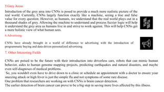 5.Grey Areas
Introduction of the grey area into CNNs is posed to provide a much more realistic picture of the
real world. Currently, CNNs largely function exactly like a machine, seeing a true and false
value for every question. However, as humans, we understand that the real world plays out in a
thousand shades of grey. Allowing the machine to understand and process fuzzier logic will help
it understand the grey area us humans live in and strive to work against. This will help CNNs get
a more holistic view of what human sees.
6.Advertising
CNNs have already brought in a world of difference to advertising with the introduction of
programmatic buying and data-driven personalized advertising.
7. Other Interesting Fields
CNNs are poised to be the future with their introduction into driverless cars, robots that can mimic human
behavior, aides to human genome mapping projects, predicting earthquakes and natural disasters, and maybe
even self-diagnoses of medical problems.
So, you wouldn't even have to drive down to a clinic or schedule an appointment with a doctor to ensure your
sneezing attack or high fever is just the simple flu and not symptoms of some rare disease.
One problem that researchers are working on with CNNs is brain cancer detection.
The earlier detection of brain cancer can prove to be a big step in saving more lives affected by this illness.
 