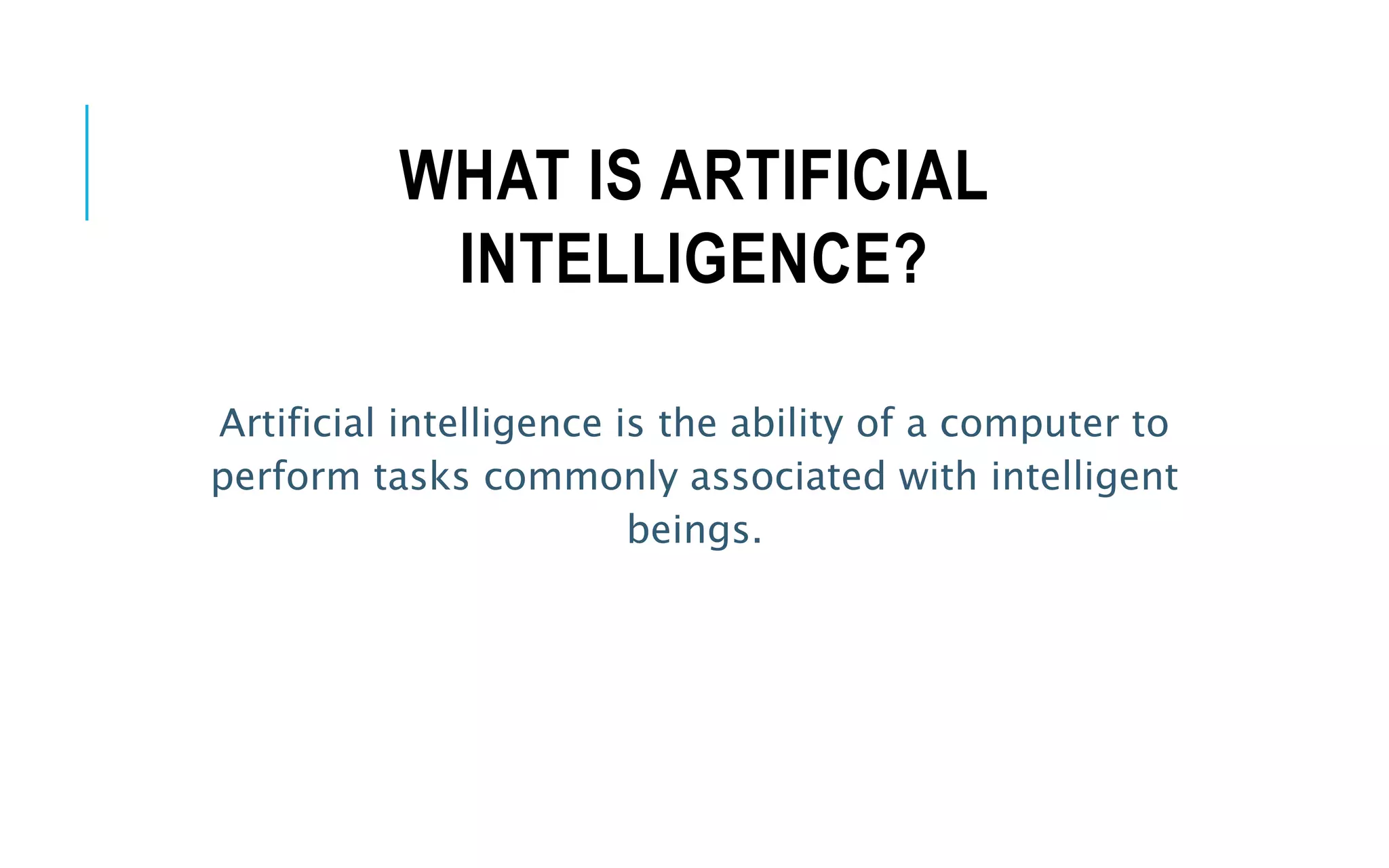 WHAT IS ARTIFICIAL
INTELLIGENCE?
Artificial intelligence is the ability of a computer to
perform tasks commonly associated with intelligent
beings.
 