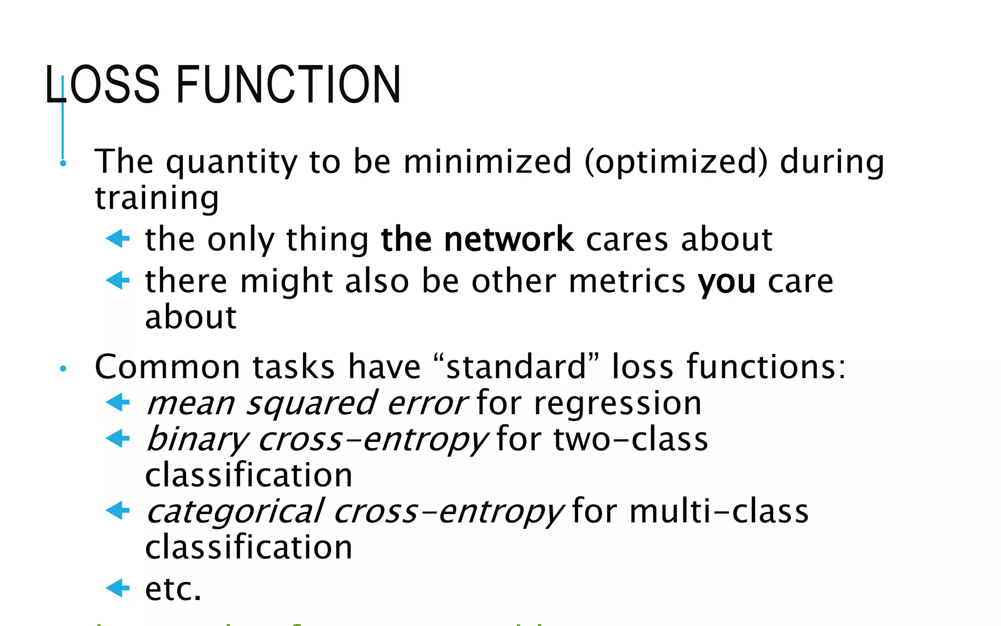 LOSS FUNCTION
• The quantity to be minimized (optimized) during
training
 the only thing the network cares about
 there might also be other metrics you care
about
• Common tasks have “standard” loss functions:
 mean squared error for regression
 binary cross-entropy for two-class
classification
 categorical cross-entropy for multi-class
classification
 etc.
 