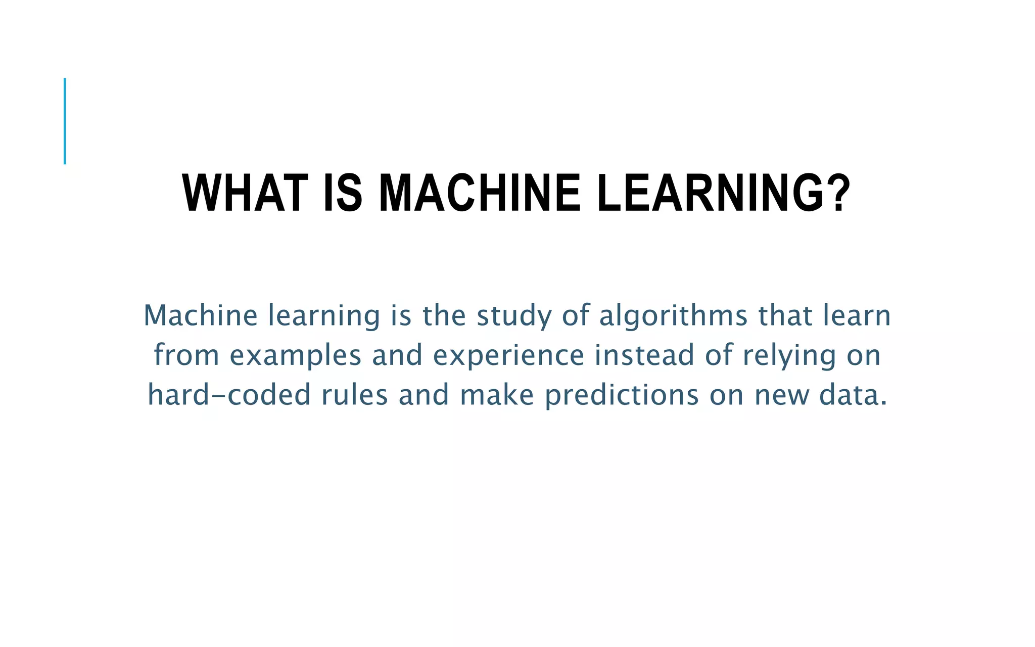 WHAT IS MACHINE LEARNING?
Machine learning is the study of algorithms that learn
from examples and experience instead of relying on
hard-coded rules and make predictions on new data.
 