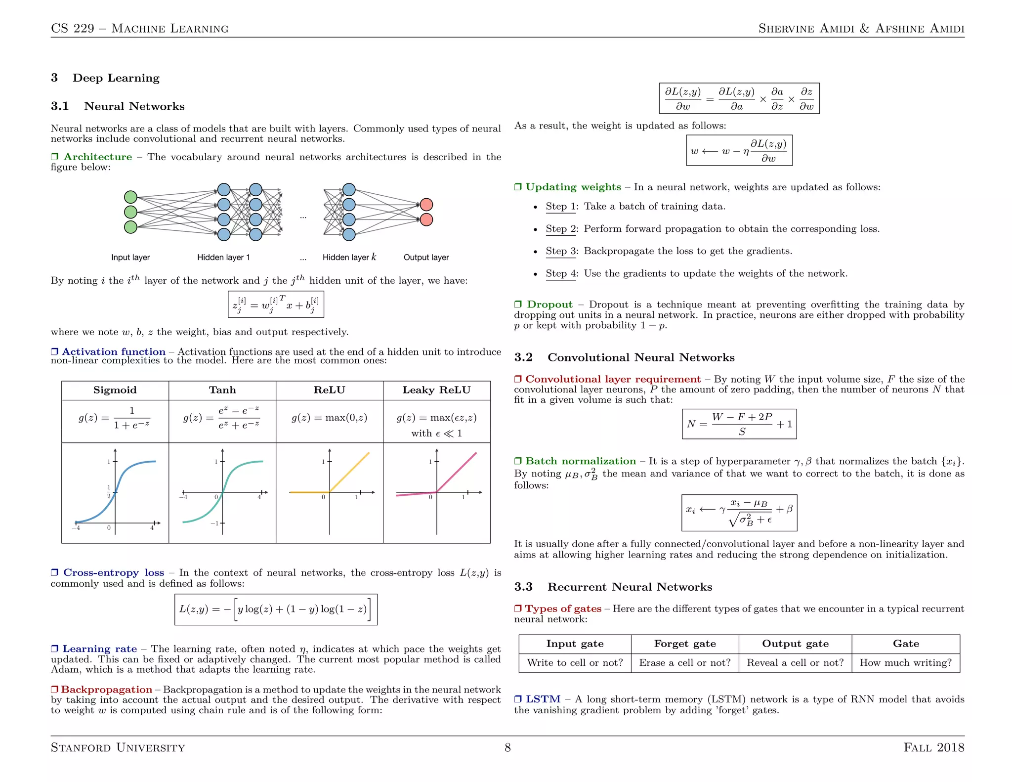 CS 229 – Machine Learning Shervine Amidi  Afshine Amidi
3 Deep Learning
3.1 Neural Networks
Neural networks are a class of models that are built with layers. Commonly used types of neural
networks include convolutional and recurrent neural networks.
r Architecture – The vocabulary around neural networks architectures is described in the
figure below:
By noting i the ith layer of the network and j the jth hidden unit of the layer, we have:
z
[i]
j = w
[i]
j
T
x + b
[i]
j
where we note w, b, z the weight, bias and output respectively.
r Activation function – Activation functions are used at the end of a hidden unit to introduce
non-linear complexities to the model. Here are the most common ones:
Sigmoid Tanh ReLU Leaky ReLU
g(z) =
1
1 + e−z
g(z) =
ez − e−z
ez + e−z
g(z) = max(0,z) g(z) = max(z,z)
with   1
r Cross-entropy loss – In the context of neural networks, the cross-entropy loss L(z,y) is
commonly used and is defined as follows:
L(z,y) = −
h
y log(z) + (1 − y) log(1 − z)
i
r Learning rate – The learning rate, often noted η, indicates at which pace the weights get
updated. This can be fixed or adaptively changed. The current most popular method is called
Adam, which is a method that adapts the learning rate.
r Backpropagation – Backpropagation is a method to update the weights in the neural network
by taking into account the actual output and the desired output. The derivative with respect
to weight w is computed using chain rule and is of the following form:
∂L(z,y)
∂w
=
∂L(z,y)
∂a
×
∂a
∂z
×
∂z
∂w
As a result, the weight is updated as follows:
w ←− w − η
∂L(z,y)
∂w
r Updating weights – In a neural network, weights are updated as follows:
• Step 1: Take a batch of training data.
• Step 2: Perform forward propagation to obtain the corresponding loss.
• Step 3: Backpropagate the loss to get the gradients.
• Step 4: Use the gradients to update the weights of the network.
r Dropout – Dropout is a technique meant at preventing overfitting the training data by
dropping out units in a neural network. In practice, neurons are either dropped with probability
p or kept with probability 1 − p.
3.2 Convolutional Neural Networks
r Convolutional layer requirement – By noting W the input volume size, F the size of the
convolutional layer neurons, P the amount of zero padding, then the number of neurons N that
fit in a given volume is such that:
N =
W − F + 2P
S
+ 1
r Batch normalization – It is a step of hyperparameter γ, β that normalizes the batch {xi}.
By noting µB, σ2
B the mean and variance of that we want to correct to the batch, it is done as
follows:
xi ←− γ
xi − µB
p
σ2
B + 
+ β
It is usually done after a fully connected/convolutional layer and before a non-linearity layer and
aims at allowing higher learning rates and reducing the strong dependence on initialization.
3.3 Recurrent Neural Networks
r Types of gates – Here are the different types of gates that we encounter in a typical recurrent
neural network:
Input gate Forget gate Output gate Gate
Write to cell or not? Erase a cell or not? Reveal a cell or not? How much writing?
r LSTM – A long short-term memory (LSTM) network is a type of RNN model that avoids
the vanishing gradient problem by adding ’forget’ gates.
Stanford University 8 Fall 2018
 