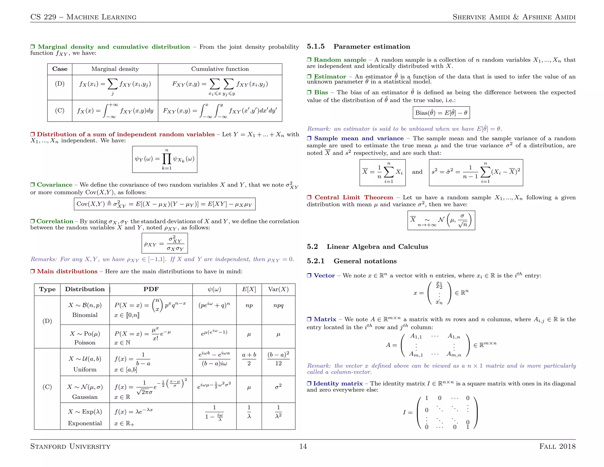 CS 229 – Machine Learning Shervine Amidi  Afshine Amidi
r Marginal density and cumulative distribution – From the joint density probability
function fXY , we have:
Case Marginal density Cumulative function
(D) fX (xi) =
X
j
fXY (xi,yj) FXY (x,y) =
X
xi6x
X
yj 6y
fXY (xi,yj)
(C) fX (x) =
ˆ +∞
−∞
fXY (x,y)dy FXY (x,y) =
ˆ x
−∞
ˆ y
−∞
fXY (x0
,y0
)dx0
dy0
r Distribution of a sum of independent random variables – Let Y = X1 + ... + Xn with
X1, ..., Xn independent. We have:
ψY (ω) =
n
Y
k=1
ψXk
(ω)
r Covariance – We define the covariance of two random variables X and Y , that we note σ2
XY
or more commonly Cov(X,Y ), as follows:
Cov(X,Y ) , σ2
XY = E[(X − µX )(Y − µY )] = E[XY ] − µX µY
r Correlation – By noting σX , σY the standard deviations of X and Y , we define the correlation
between the random variables X and Y , noted ρXY , as follows:
ρXY =
σ2
XY
σX σY
Remarks: For any X, Y , we have ρXY ∈ [−1,1]. If X and Y are independent, then ρXY = 0.
r Main distributions – Here are the main distributions to have in mind:
Type Distribution PDF ψ(ω) E[X] Var(X)
X ∼ B(n, p) P(X = x) =
n
x

px
qn−x
(peiω + q)n np npq
Binomial x ∈ [[0,n]]
(D)
X ∼ Po(µ) P(X = x) =
µx
x!
e−µ
eµ(eiω
−1) µ µ
Poisson x ∈ N
X ∼ U(a, b) f(x) =
1
b − a
eiωb − eiωa
(b − a)iω
a + b
2
(b − a)2
12
Uniform x ∈ [a,b]
(C) X ∼ N(µ, σ) f(x) =
1
√
2πσ
e
− 1
2
x−µ
σ
2
eiωµ− 1
2
ω2
σ2
µ σ2
Gaussian x ∈ R
X ∼ Exp(λ) f(x) = λe−λx 1
1 − iω
λ
1
λ
1
λ2
Exponential x ∈ R+
5.1.5 Parameter estimation
r Random sample – A random sample is a collection of n random variables X1, ..., Xn that
are independent and identically distributed with X.
r Estimator – An estimator θ̂ is a function of the data that is used to infer the value of an
unknown parameter θ in a statistical model.
r Bias – The bias of an estimator θ̂ is defined as being the difference between the expected
value of the distribution of θ̂ and the true value, i.e.:
Bias(θ̂) = E[θ̂] − θ
Remark: an estimator is said to be unbiased when we have E[θ̂] = θ.
r Sample mean and variance – The sample mean and the sample variance of a random
sample are used to estimate the true mean µ and the true variance σ2 of a distribution, are
noted X and s2 respectively, and are such that:
X =
1
n
n
X
i=1
Xi and s2
= σ̂2
=
1
n − 1
n
X
i=1
(Xi − X)2
r Central Limit Theorem – Let us have a random sample X1, ..., Xn following a given
distribution with mean µ and variance σ2, then we have:
X ∼
n→+∞
N

µ,
σ
√
n

5.2 Linear Algebra and Calculus
5.2.1 General notations
r Vector – We note x ∈ Rn a vector with n entries, where xi ∈ R is the ith entry:
x =
x1
x2
.
.
.
xn
!
∈ Rn
r Matrix – We note A ∈ Rm×n a matrix with m rows and n columns, where Ai,j ∈ R is the
entry located in the ith row and jth column:
A =
A1,1 · · · A1,n
.
.
.
.
.
.
Am,1 · · · Am,n
!
∈ Rm×n
Remark: the vector x defined above can be viewed as a n × 1 matrix and is more particularly
called a column-vector.
r Identity matrix – The identity matrix I ∈ Rn×n is a square matrix with ones in its diagonal
and zero everywhere else:
I =



1 0 · · · 0
0
...
...
.
.
.
.
.
.
...
... 0
0 · · · 0 1



Stanford University 14 Fall 2018
 