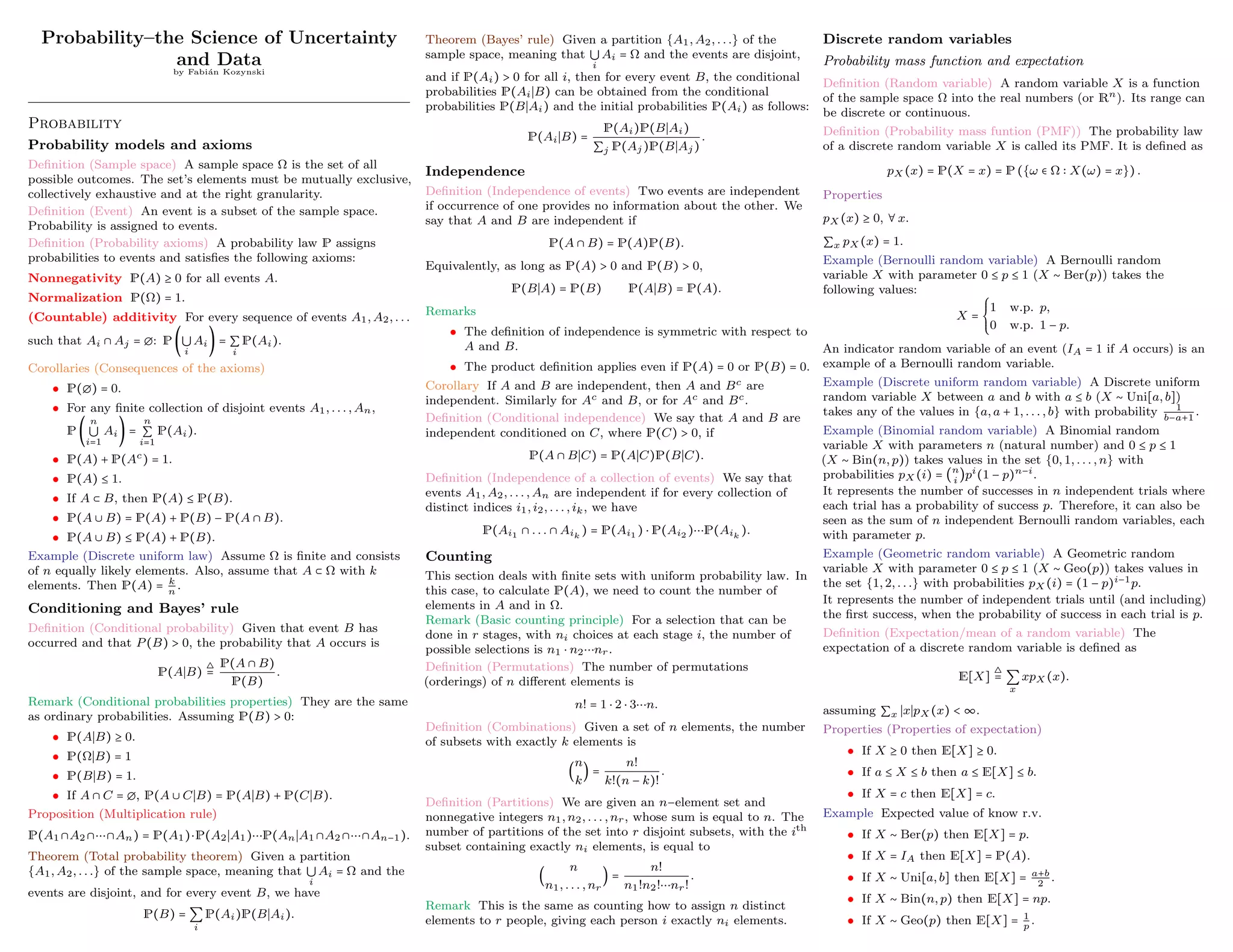 Probability–the Science of Uncertainty
and Data
by Fabián Kozynski
Probability
Probability models and axioms
Definition (Sample space) A sample space Ω is the set of all
possible outcomes. The set’s elements must be mutually exclusive,
collectively exhaustive and at the right granularity.
Definition (Event) An event is a subset of the sample space.
Probability is assigned to events.
Definition (Probability axioms) A probability law P assigns
probabilities to events and satisfies the following axioms:
Nonnegativity P(A) ≥ 0 for all events A.
Normalization P(Ω) = 1.
(Countable) additivity For every sequence of events A1, A2, . . .
such that Ai ∩ Aj = ∅: P (⋃
i
Ai) = ∑
i
P(Ai).
Corollaries (Consequences of the axioms)
• P(∅) = 0.
• For any finite collection of disjoint events A1, . . . , An,
P (
n
⋃
i=1
Ai) =
n
∑
i=1
P(Ai).
• P(A) + P(Ac) = 1.
• P(A) ≤ 1.
• If A ⊂ B, then P(A) ≤ P(B).
• P(A ∪ B) = P(A) + P(B) − P(A ∩ B).
• P(A ∪ B) ≤ P(A) + P(B).
Example (Discrete uniform law) Assume Ω is finite and consists
of n equally likely elements. Also, assume that A ⊂ Ω with k
elements. Then P(A) = k
n
.
Conditioning and Bayes’ rule
Definition (Conditional probability) Given that event B has
occurred and that P(B) > 0, the probability that A occurs is
P(A∣B)
△
=
P(A ∩ B)
P(B)
.
Remark (Conditional probabilities properties) They are the same
as ordinary probabilities. Assuming P(B) > 0:
• P(A∣B) ≥ 0.
• P(Ω∣B) = 1
• P(B∣B) = 1.
• If A ∩ C = ∅, P(A ∪ C∣B) = P(A∣B) + P(C∣B).
Proposition (Multiplication rule)
P(A1 ∩A2 ∩⋯∩An) = P(A1)⋅P(A2∣A1)⋯P(An∣A1 ∩A2 ∩⋯∩An−1).
Theorem (Total probability theorem) Given a partition
{A1, A2, . . .} of the sample space, meaning that ⋃
i
Ai = Ω and the
events are disjoint, and for every event B, we have
P(B) = ∑
i
P(Ai)P(B∣Ai).
Theorem (Bayes’ rule) Given a partition {A1, A2, . . .} of the
sample space, meaning that ⋃
i
Ai = Ω and the events are disjoint,
and if P(Ai) > 0 for all i, then for every event B, the conditional
probabilities P(Ai∣B) can be obtained from the conditional
probabilities P(B∣Ai) and the initial probabilities P(Ai) as follows:
P(Ai∣B) =
P(Ai)P(B∣Ai)
∑j P(Aj)P(B∣Aj)
.
Independence
Definition (Independence of events) Two events are independent
if occurrence of one provides no information about the other. We
say that A and B are independent if
P(A ∩ B) = P(A)P(B).
Equivalently, as long as P(A) > 0 and P(B) > 0,
P(B∣A) = P(B) P(A∣B) = P(A).
Remarks
• The definition of independence is symmetric with respect to
A and B.
• The product definition applies even if P(A) = 0 or P(B) = 0.
Corollary If A and B are independent, then A and Bc are
independent. Similarly for Ac and B, or for Ac and Bc.
Definition (Conditional independence) We say that A and B are
independent conditioned on C, where P(C) > 0, if
P(A ∩ B∣C) = P(A∣C)P(B∣C).
Definition (Independence of a collection of events) We say that
events A1, A2, . . . , An are independent if for every collection of
distinct indices i1, i2, . . . , ik, we have
P(Ai1 ∩ . . . ∩ Aik
) = P(Ai1 ) ⋅ P(Ai2 )⋯P(Aik
).
Counting
This section deals with finite sets with uniform probability law. In
this case, to calculate P(A), we need to count the number of
elements in A and in Ω.
Remark (Basic counting principle) For a selection that can be
done in r stages, with ni choices at each stage i, the number of
possible selections is n1 ⋅ n2⋯nr.
Definition (Permutations) The number of permutations
(orderings) of n different elements is
n! = 1 ⋅ 2 ⋅ 3⋯n.
Definition (Combinations) Given a set of n elements, the number
of subsets with exactly k elements is
(
n
k
) =
n!
k!(n − k)!
.
Definition (Partitions) We are given an n−element set and
nonnegative integers n1, n2, . . . , nr, whose sum is equal to n. The
number of partitions of the set into r disjoint subsets, with the ith
subset containing exactly ni elements, is equal to
(
n
n1, . . . , nr
) =
n!
n1!n2!⋯nr!
.
Remark This is the same as counting how to assign n distinct
elements to r people, giving each person i exactly ni elements.
Discrete random variables
Probability mass function and expectation
Definition (Random variable) A random variable X is a function
of the sample space Ω into the real numbers (or Rn). Its range can
be discrete or continuous.
Definition (Probability mass funtion (PMF)) The probability law
of a discrete random variable X is called its PMF. It is defined as
pX (x) = P(X = x) = P ({ω ∈ Ω ∶ X(ω) = x}) .
Properties
pX (x) ≥ 0, ∀ x.
∑x pX (x) = 1.
Example (Bernoulli random variable) A Bernoulli random
variable X with parameter 0 ≤ p ≤ 1 (X ∼ Ber(p)) takes the
following values:
X =
⎧
⎪
⎪
⎨
⎪
⎪
⎩
1 w.p. p,
0 w.p. 1 − p.
An indicator random variable of an event (IA = 1 if A occurs) is an
example of a Bernoulli random variable.
Example (Discrete uniform random variable) A Discrete uniform
random variable X between a and b with a ≤ b (X ∼ Uni[a, b])
takes any of the values in {a, a + 1, . . . , b} with probability 1
b−a+1
.
Example (Binomial random variable) A Binomial random
variable X with parameters n (natural number) and 0 ≤ p ≤ 1
(X ∼ Bin(n, p)) takes values in the set {0, 1, . . . , n} with
probabilities pX (i) = (n
i
)pi(1 − p)n−i.
It represents the number of successes in n independent trials where
each trial has a probability of success p. Therefore, it can also be
seen as the sum of n independent Bernoulli random variables, each
with parameter p.
Example (Geometric random variable) A Geometric random
variable X with parameter 0 ≤ p ≤ 1 (X ∼ Geo(p)) takes values in
the set {1, 2, . . .} with probabilities pX (i) = (1 − p)i−1p.
It represents the number of independent trials until (and including)
the first success, when the probability of success in each trial is p.
Definition (Expectation/mean of a random variable) The
expectation of a discrete random variable is defined as
E[X]
△
= ∑
x
xpX (x).
assuming ∑x ∣x∣pX (x) < ∞.
Properties (Properties of expectation)
• If X ≥ 0 then E[X] ≥ 0.
• If a ≤ X ≤ b then a ≤ E[X] ≤ b.
• If X = c then E[X] = c.
Example Expected value of know r.v.
• If X ∼ Ber(p) then E[X] = p.
• If X = IA then E[X] = P(A).
• If X ∼ Uni[a, b] then E[X] = a+b
2
.
• If X ∼ Bin(n, p) then E[X] = np.
• If X ∼ Geo(p) then E[X] = 1
p
.
 