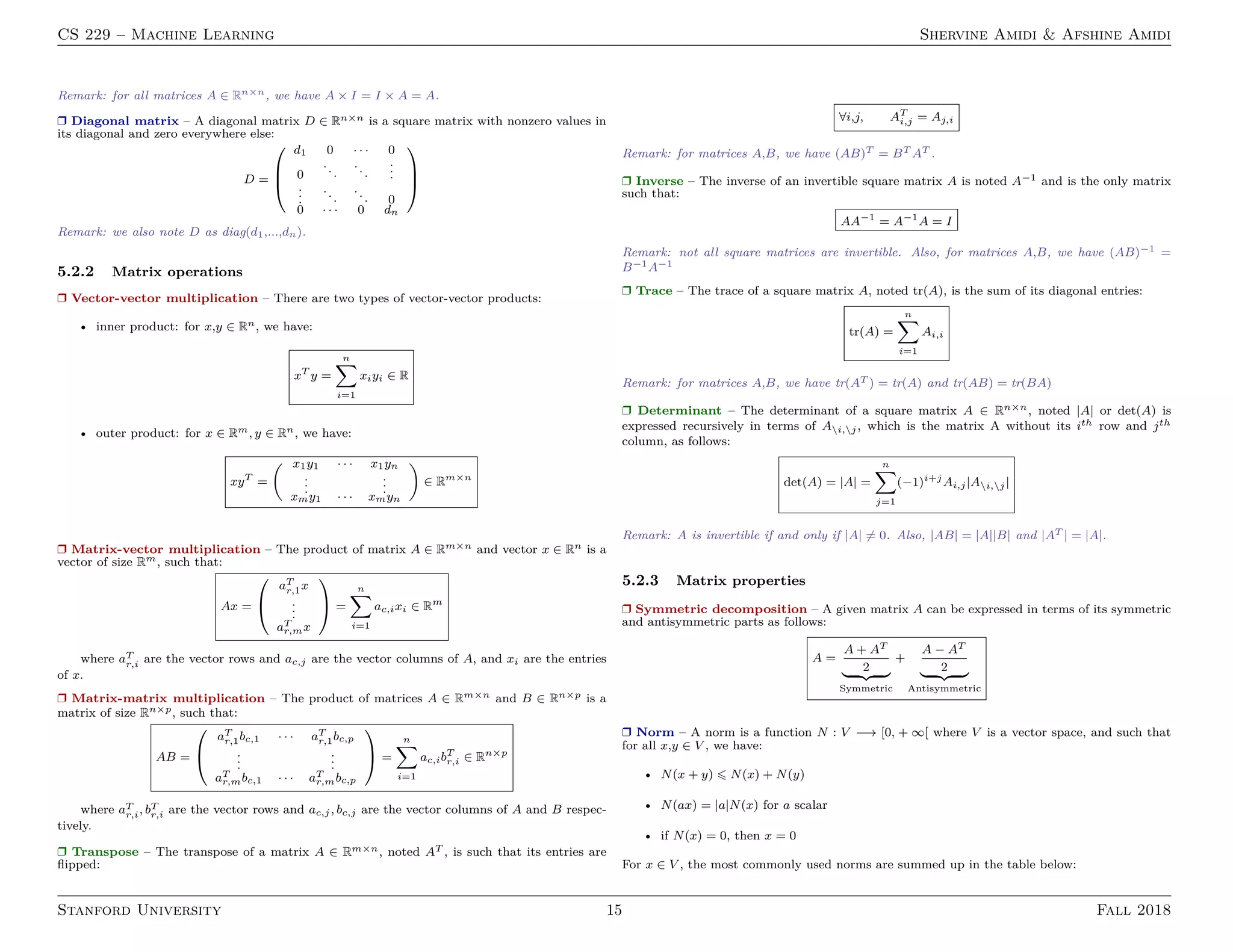 CS 229 – Machine Learning Shervine Amidi  Afshine Amidi
Remark: for all matrices A ∈ Rn×n, we have A × I = I × A = A.
r Diagonal matrix – A diagonal matrix D ∈ Rn×n is a square matrix with nonzero values in
its diagonal and zero everywhere else:
D =



d1 0 · · · 0
0
...
...
.
.
.
.
.
.
...
... 0
0 · · · 0 dn



Remark: we also note D as diag(d1,...,dn).
5.2.2 Matrix operations
r Vector-vector multiplication – There are two types of vector-vector products:
• inner product: for x,y ∈ Rn, we have:
xT
y =
n
X
i=1
xiyi ∈ R
• outer product: for x ∈ Rm, y ∈ Rn, we have:
xyT
=
 x1y1 · · · x1yn
.
.
.
.
.
.
xmy1 · · · xmyn

∈ Rm×n
r Matrix-vector multiplication – The product of matrix A ∈ Rm×n and vector x ∈ Rn is a
vector of size Rm, such that:
Ax =


aT
r,1x
.
.
.
aT
r,mx

 =
n
X
i=1
ac,ixi ∈ Rm
where aT
r,i are the vector rows and ac,j are the vector columns of A, and xi are the entries
of x.
r Matrix-matrix multiplication – The product of matrices A ∈ Rm×n and B ∈ Rn×p is a
matrix of size Rn×p, such that:
AB =


aT
r,1bc,1 · · · aT
r,1bc,p
.
.
.
.
.
.
aT
r,mbc,1 · · · aT
r,mbc,p

 =
n
X
i=1
ac,ibT
r,i ∈ Rn×p
where aT
r,i, bT
r,i are the vector rows and ac,j, bc,j are the vector columns of A and B respec-
tively.
r Transpose – The transpose of a matrix A ∈ Rm×n, noted AT , is such that its entries are
flipped:
∀i,j, AT
i,j = Aj,i
Remark: for matrices A,B, we have (AB)T = BT AT .
r Inverse – The inverse of an invertible square matrix A is noted A−1 and is the only matrix
such that:
AA−1
= A−1
A = I
Remark: not all square matrices are invertible. Also, for matrices A,B, we have (AB)−1 =
B−1A−1
r Trace – The trace of a square matrix A, noted tr(A), is the sum of its diagonal entries:
tr(A) =
n
X
i=1
Ai,i
Remark: for matrices A,B, we have tr(AT ) = tr(A) and tr(AB) = tr(BA)
r Determinant – The determinant of a square matrix A ∈ Rn×n, noted |A| or det(A) is
expressed recursively in terms of Ai,j, which is the matrix A without its ith row and jth
column, as follows:
det(A) = |A| =
n
X
j=1
(−1)i+j
Ai,j|Ai,j|
Remark: A is invertible if and only if |A| 6= 0. Also, |AB| = |A||B| and |AT | = |A|.
5.2.3 Matrix properties
r Symmetric decomposition – A given matrix A can be expressed in terms of its symmetric
and antisymmetric parts as follows:
A =
A + AT
2
| {z }
Symmetric
+
A − AT
2
| {z }
Antisymmetric
r Norm – A norm is a function N : V −→ [0, + ∞[ where V is a vector space, and such that
for all x,y ∈ V , we have:
• N(x + y) 6 N(x) + N(y)
• N(ax) = |a|N(x) for a scalar
• if N(x) = 0, then x = 0
For x ∈ V , the most commonly used norms are summed up in the table below:
Stanford University 15 Fall 2018
 