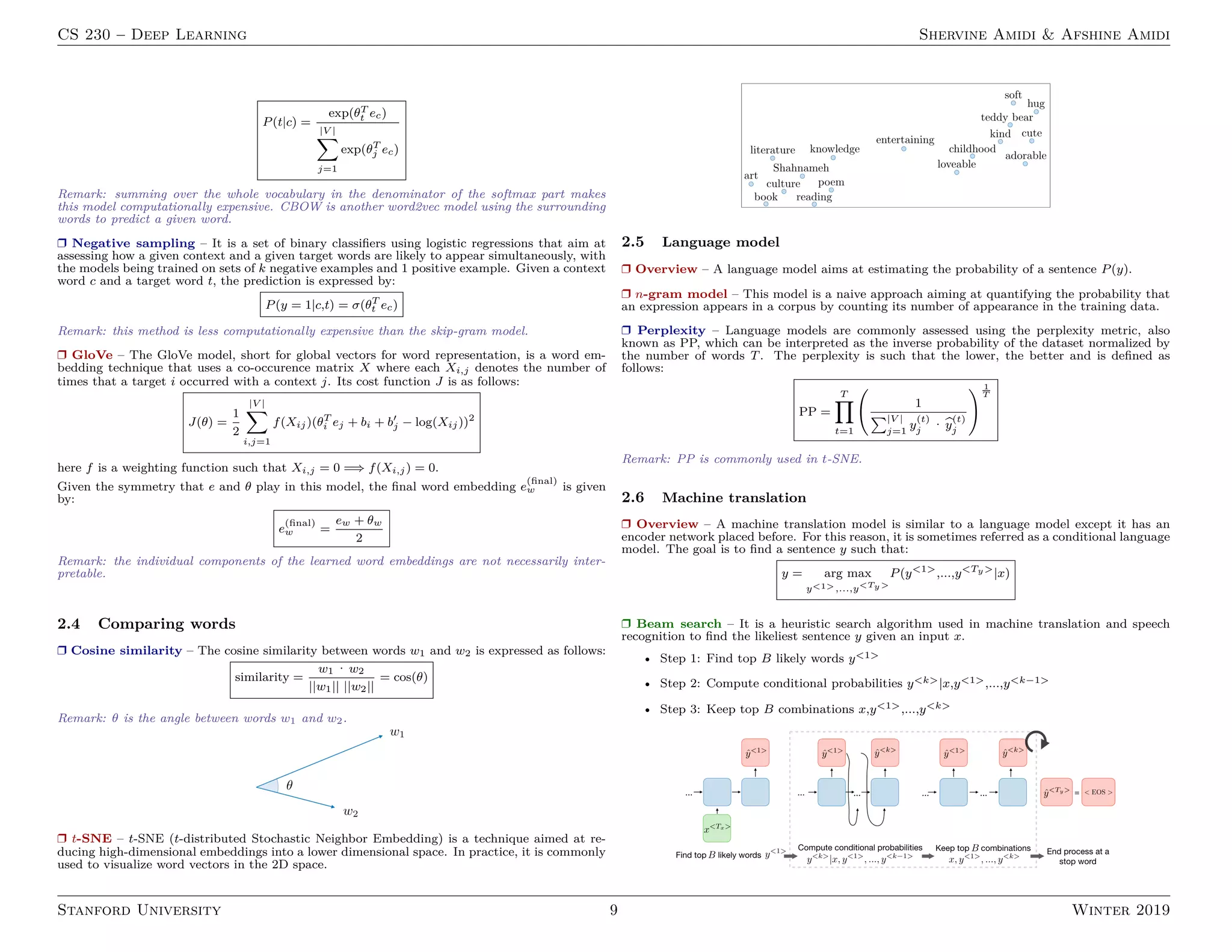 CS 230 – Deep Learning Shervine Amidi  Afshine Amidi
P(t|c) =
exp(θT
t ec)
|V |
X
j=1
exp(θT
j ec)
Remark: summing over the whole vocabulary in the denominator of the softmax part makes
this model computationally expensive. CBOW is another word2vec model using the surrounding
words to predict a given word.
r Negative sampling – It is a set of binary classifiers using logistic regressions that aim at
assessing how a given context and a given target words are likely to appear simultaneously, with
the models being trained on sets of k negative examples and 1 positive example. Given a context
word c and a target word t, the prediction is expressed by:
P(y = 1|c,t) = σ(θT
t ec)
Remark: this method is less computationally expensive than the skip-gram model.
r GloVe – The GloVe model, short for global vectors for word representation, is a word em-
bedding technique that uses a co-occurence matrix X where each Xi,j denotes the number of
times that a target i occurred with a context j. Its cost function J is as follows:
J(θ) =
1
2
|V |
X
i,j=1
f(Xij)(θT
i ej + bi + b0
j − log(Xij))2
here f is a weighting function such that Xi,j = 0 =⇒ f(Xi,j) = 0.
Given the symmetry that e and θ play in this model, the final word embedding e
(final)
w is given
by:
e
(final)
w =
ew + θw
2
Remark: the individual components of the learned word embeddings are not necessarily inter-
pretable.
2.4 Comparing words
r Cosine similarity – The cosine similarity between words w1 and w2 is expressed as follows:
similarity =
w1 · w2
||w1|| ||w2||
= cos(θ)
Remark: θ is the angle between words w1 and w2.
r t-SNE – t-SNE (t-distributed Stochastic Neighbor Embedding) is a technique aimed at re-
ducing high-dimensional embeddings into a lower dimensional space. In practice, it is commonly
used to visualize word vectors in the 2D space.
2.5 Language model
r Overview – A language model aims at estimating the probability of a sentence P(y).
r n-gram model – This model is a naive approach aiming at quantifying the probability that
an expression appears in a corpus by counting its number of appearance in the training data.
r Perplexity – Language models are commonly assessed using the perplexity metric, also
known as PP, which can be interpreted as the inverse probability of the dataset normalized by
the number of words T. The perplexity is such that the lower, the better and is defined as
follows:
PP =
T
Y
t=1
1
P|V |
j=1
y
(t)
j · b
y
(t)
j
! 1
T
Remark: PP is commonly used in t-SNE.
2.6 Machine translation
r Overview – A machine translation model is similar to a language model except it has an
encoder network placed before. For this reason, it is sometimes referred as a conditional language
model. The goal is to find a sentence y such that:
y = arg max
y1,...,yTy
P(y1
,...,yTy
|x)
r Beam search – It is a heuristic search algorithm used in machine translation and speech
recognition to find the likeliest sentence y given an input x.
• Step 1: Find top B likely words y1
• Step 2: Compute conditional probabilities yk|x,y1,...,yk−1
• Step 3: Keep top B combinations x,y1,...,yk
Stanford University 9 Winter 2019
 