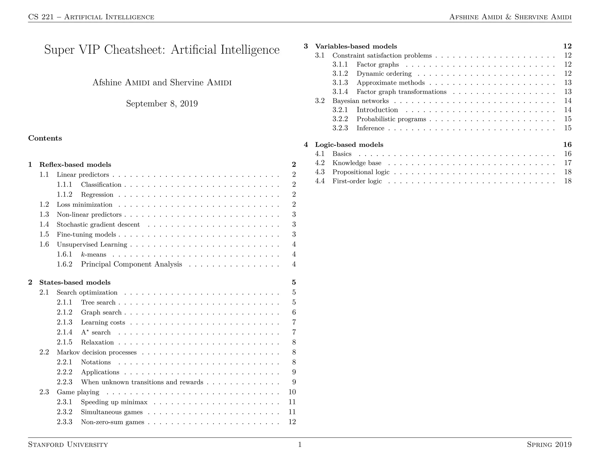 CS 221 – Artificial Intelligence Afshine Amidi  Shervine Amidi
Super VIP Cheatsheet: Artificial Intelligence
Afshine Amidi and Shervine Amidi
September 8, 2019
Contents
1 Reflex-based models 2
1.1 Linear predictors . . . . . . . . . . . . . . . . . . . . . . . . . . . . . 2
1.1.1 Classification . . . . . . . . . . . . . . . . . . . . . . . . . . . 2
1.1.2 Regression . . . . . . . . . . . . . . . . . . . . . . . . . . . . 2
1.2 Loss minimization . . . . . . . . . . . . . . . . . . . . . . . . . . . . 2
1.3 Non-linear predictors . . . . . . . . . . . . . . . . . . . . . . . . . . . 3
1.4 Stochastic gradient descent . . . . . . . . . . . . . . . . . . . . . . . 3
1.5 Fine-tuning models . . . . . . . . . . . . . . . . . . . . . . . . . . . . 3
1.6 Unsupervised Learning . . . . . . . . . . . . . . . . . . . . . . . . . . 4
1.6.1 k-means . . . . . . . . . . . . . . . . . . . . . . . . . . . . . 4
1.6.2 Principal Component Analysis . . . . . . . . . . . . . . . . 4
2 States-based models 5
2.1 Search optimization . . . . . . . . . . . . . . . . . . . . . . . . . . . 5
2.1.1 Tree search . . . . . . . . . . . . . . . . . . . . . . . . . . . . 5
2.1.2 Graph search . . . . . . . . . . . . . . . . . . . . . . . . . . . 6
2.1.3 Learning costs . . . . . . . . . . . . . . . . . . . . . . . . . . 7
2.1.4 A?
search . . . . . . . . . . . . . . . . . . . . . . . . . . . . 7
2.1.5 Relaxation . . . . . . . . . . . . . . . . . . . . . . . . . . . . 8
2.2 Markov decision processes . . . . . . . . . . . . . . . . . . . . . . . . 8
2.2.1 Notations . . . . . . . . . . . . . . . . . . . . . . . . . . . . 8
2.2.2 Applications . . . . . . . . . . . . . . . . . . . . . . . . . . . 9
2.2.3 When unknown transitions and rewards . . . . . . . . . . . . . 9
2.3 Game playing . . . . . . . . . . . . . . . . . . . . . . . . . . . . . . 10
2.3.1 Speeding up minimax . . . . . . . . . . . . . . . . . . . . . . 11
2.3.2 Simultaneous games . . . . . . . . . . . . . . . . . . . . . . . 11
2.3.3 Non-zero-sum games . . . . . . . . . . . . . . . . . . . . . . . 12
3 Variables-based models 12
3.1 Constraint satisfaction problems . . . . . . . . . . . . . . . . . . . . . 12
3.1.1 Factor graphs . . . . . . . . . . . . . . . . . . . . . . . . . . 12
3.1.2 Dynamic ordering . . . . . . . . . . . . . . . . . . . . . . . . 12
3.1.3 Approximate methods . . . . . . . . . . . . . . . . . . . . . . 13
3.1.4 Factor graph transformations . . . . . . . . . . . . . . . . . . 13
3.2 Bayesian networks . . . . . . . . . . . . . . . . . . . . . . . . . . . . 14
3.2.1 Introduction . . . . . . . . . . . . . . . . . . . . . . . . . . 14
3.2.2 Probabilistic programs . . . . . . . . . . . . . . . . . . . . . . 15
3.2.3 Inference . . . . . . . . . . . . . . . . . . . . . . . . . . . . . 15
4 Logic-based models 16
4.1 Basics . . . . . . . . . . . . . . . . . . . . . . . . . . . . . . . . . . 16
4.2 Knowledge base . . . . . . . . . . . . . . . . . . . . . . . . . . . . . 17
4.3 Propositional logic . . . . . . . . . . . . . . . . . . . . . . . . . . . . 18
4.4 First-order logic . . . . . . . . . . . . . . . . . . . . . . . . . . . . . 18
Stanford University 1 Spring 2019
 