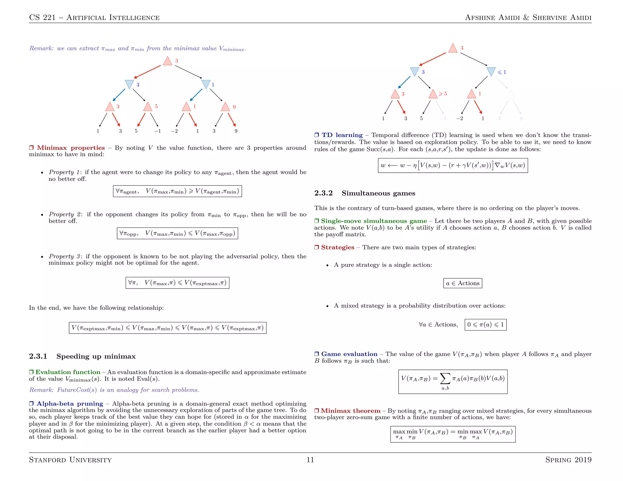 CS 221 – Artificial Intelligence Afshine Amidi  Shervine Amidi
Remark: we can extract πmax and πmin from the minimax value Vminimax.
r Minimax properties – By noting V the value function, there are 3 properties around
minimax to have in mind:
• Property 1: if the agent were to change its policy to any πagent, then the agent would be
no better off.
∀πagent, V (πmax,πmin)  V (πagent,πmin)
• Property 2: if the opponent changes its policy from πmin to πopp, then he will be no
better off.
∀πopp, V (πmax,πmin) 6 V (πmax,πopp)
• Property 3: if the opponent is known to be not playing the adversarial policy, then the
minimax policy might not be optimal for the agent.
∀π, V (πmax,π) 6 V (πexptmax,π)
In the end, we have the following relationship:
V (πexptmax,πmin) 6 V (πmax,πmin) 6 V (πmax,π) 6 V (πexptmax,π)
2.3.1 Speeding up minimax
r Evaluation function – An evaluation function is a domain-specific and approximate estimate
of the value Vminimax(s). It is noted Eval(s).
Remark: FutureCost(s) is an analogy for search problems.
r Alpha-beta pruning – Alpha-beta pruning is a domain-general exact method optimizing
the minimax algorithm by avoiding the unnecessary exploration of parts of the game tree. To do
so, each player keeps track of the best value they can hope for (stored in α for the maximizing
player and in β for the minimizing player). At a given step, the condition β  α means that the
optimal path is not going to be in the current branch as the earlier player had a better option
at their disposal.
r TD learning – Temporal difference (TD) learning is used when we don’t know the transi-
tions/rewards. The value is based on exploration policy. To be able to use it, we need to know
rules of the game Succ(s,a). For each (s,a,r,s0), the update is done as follows:
w ←− w − η

V (s,w) − (r + γV (s0
,w))

∇wV (s,w)
2.3.2 Simultaneous games
This is the contrary of turn-based games, where there is no ordering on the player’s moves.
r Single-move simultaneous game – Let there be two players A and B, with given possible
actions. We note V (a,b) to be A’s utility if A chooses action a, B chooses action b. V is called
the payoff matrix.
r Strategies – There are two main types of strategies:
• A pure strategy is a single action:
a ∈ Actions
• A mixed strategy is a probability distribution over actions:
∀a ∈ Actions, 0 6 π(a) 6 1
r Game evaluation – The value of the game V (πA,πB) when player A follows πA and player
B follows πB is such that:
V (πA,πB) =
X
a,b
πA(a)πB(b)V (a,b)
r Minimax theorem – By noting πA,πB ranging over mixed strategies, for every simultaneous
two-player zero-sum game with a finite number of actions, we have:
max
πA
min
πB
V (πA,πB) = min
πB
max
πA
V (πA,πB)
Stanford University 11 Spring 2019
 