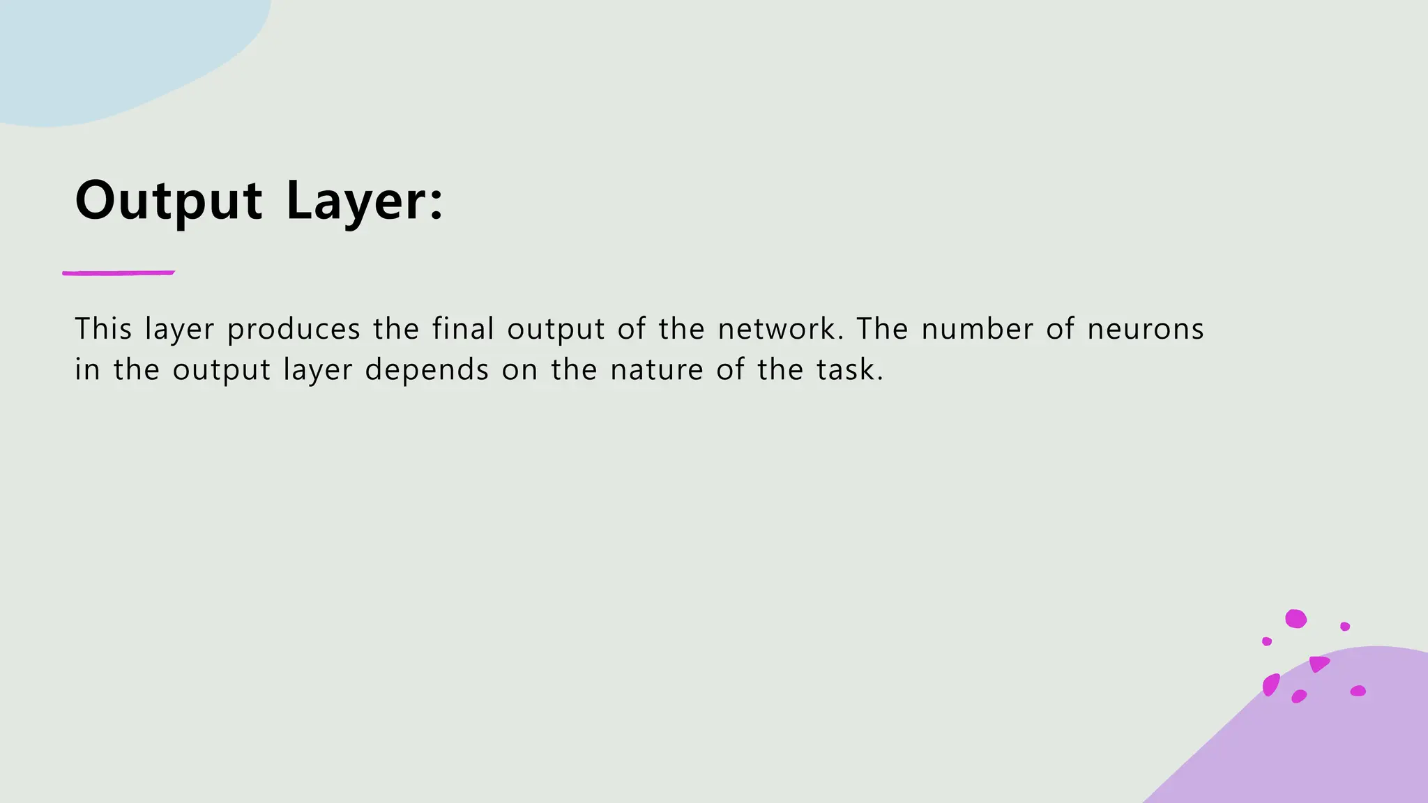 Output Layer: This layer produces the final output of the network. The number of neurons in the output layer depends on the nature of the task. 