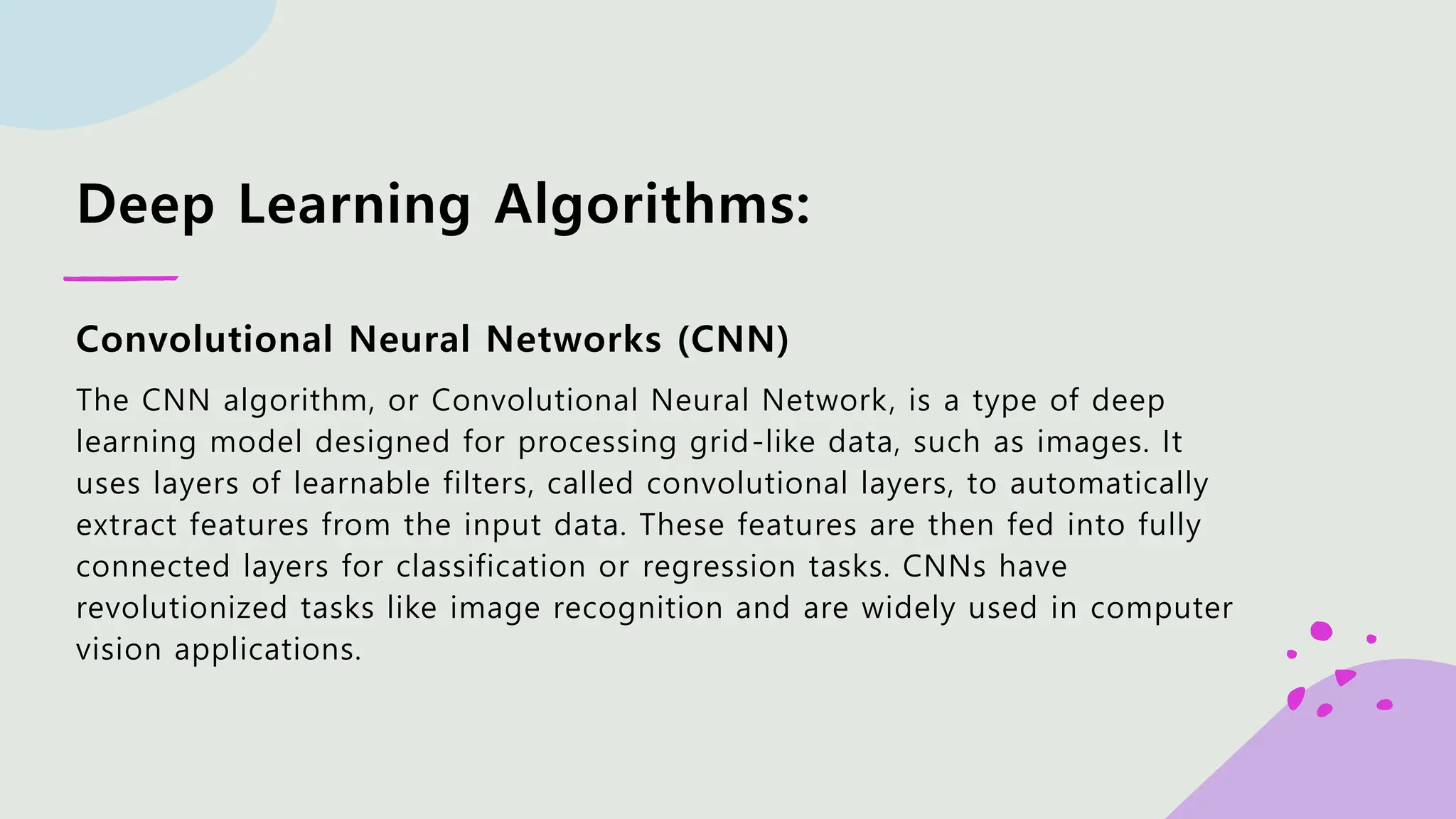 Deep Learning Algorithms: Convolutional Neural Networks (CNN) The CNN algorithm, or Convolutional Neural Network, is a type of deep learning model designed for processing grid-like data, such as images. It uses layers of learnable filters, called convolutional layers, to automatically extract features from the input data. These features are then fed into fully connected layers for classification or regression tasks. CNNs have revolutionized tasks like image recognition and are widely used in computer vision applications. 
