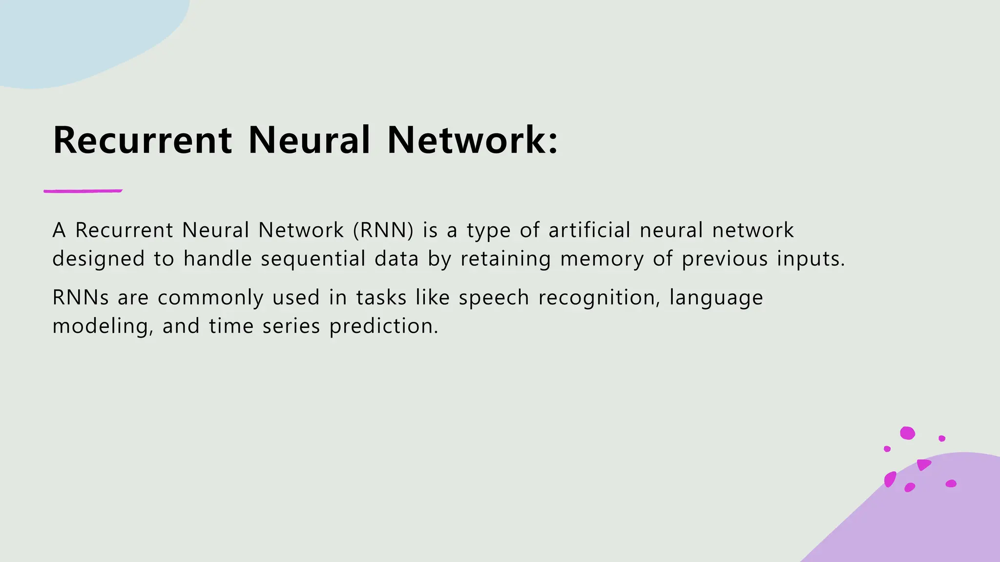 Recurrent Neural Network: A Recurrent Neural Network (RNN) is a type of artificial neural network designed to handle sequential data by retaining memory of previous inputs. RNNs are commonly used in tasks like speech recognition, language modeling, and time series prediction. 