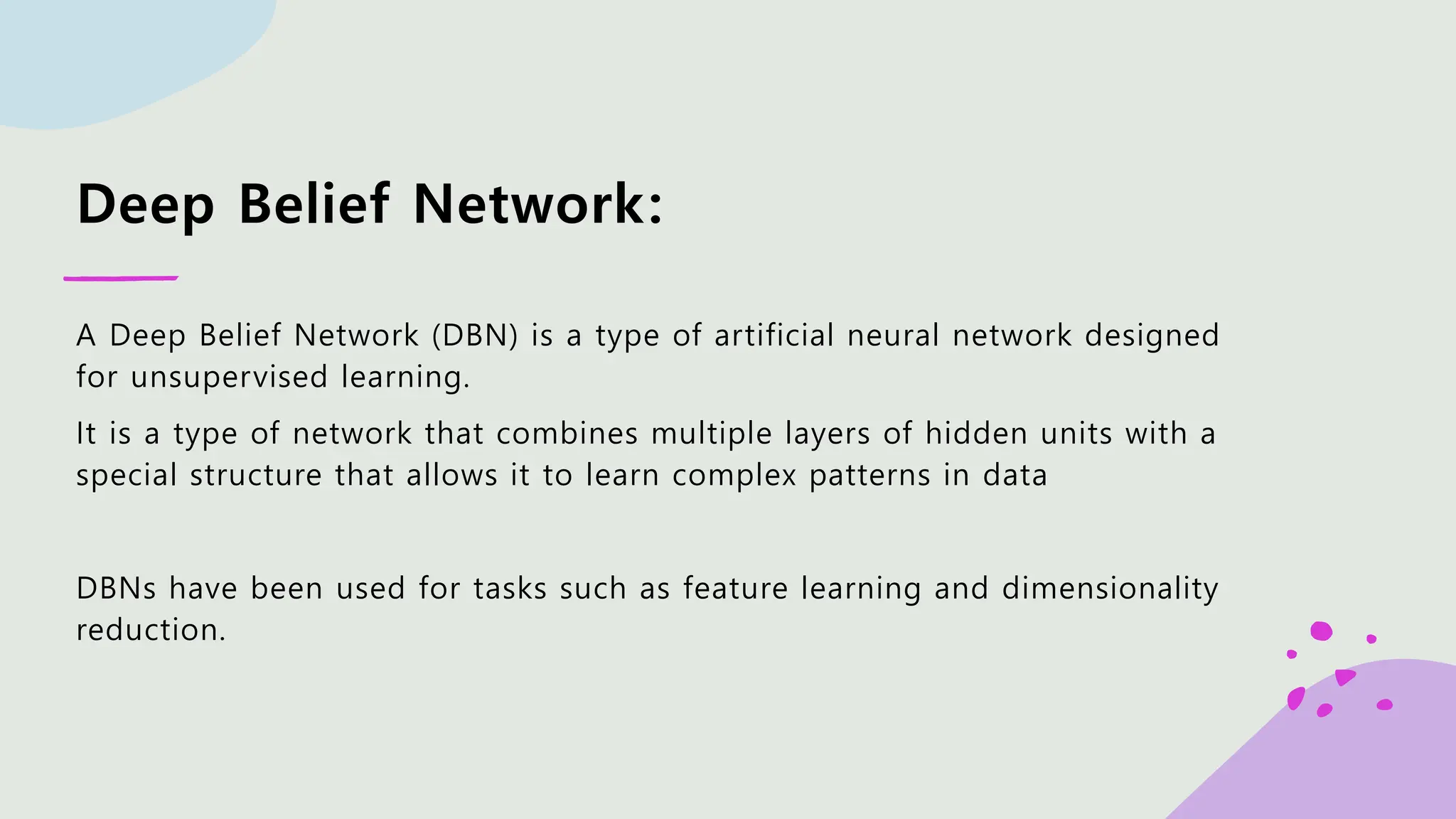 Deep Belief Network: A Deep Belief Network (DBN) is a type of artificial neural network designed for unsupervised learning. It is a type of network that combines multiple layers of hidden units with a special structure that allows it to learn complex patterns in data DBNs have been used for tasks such as feature learning and dimensionality reduction. 