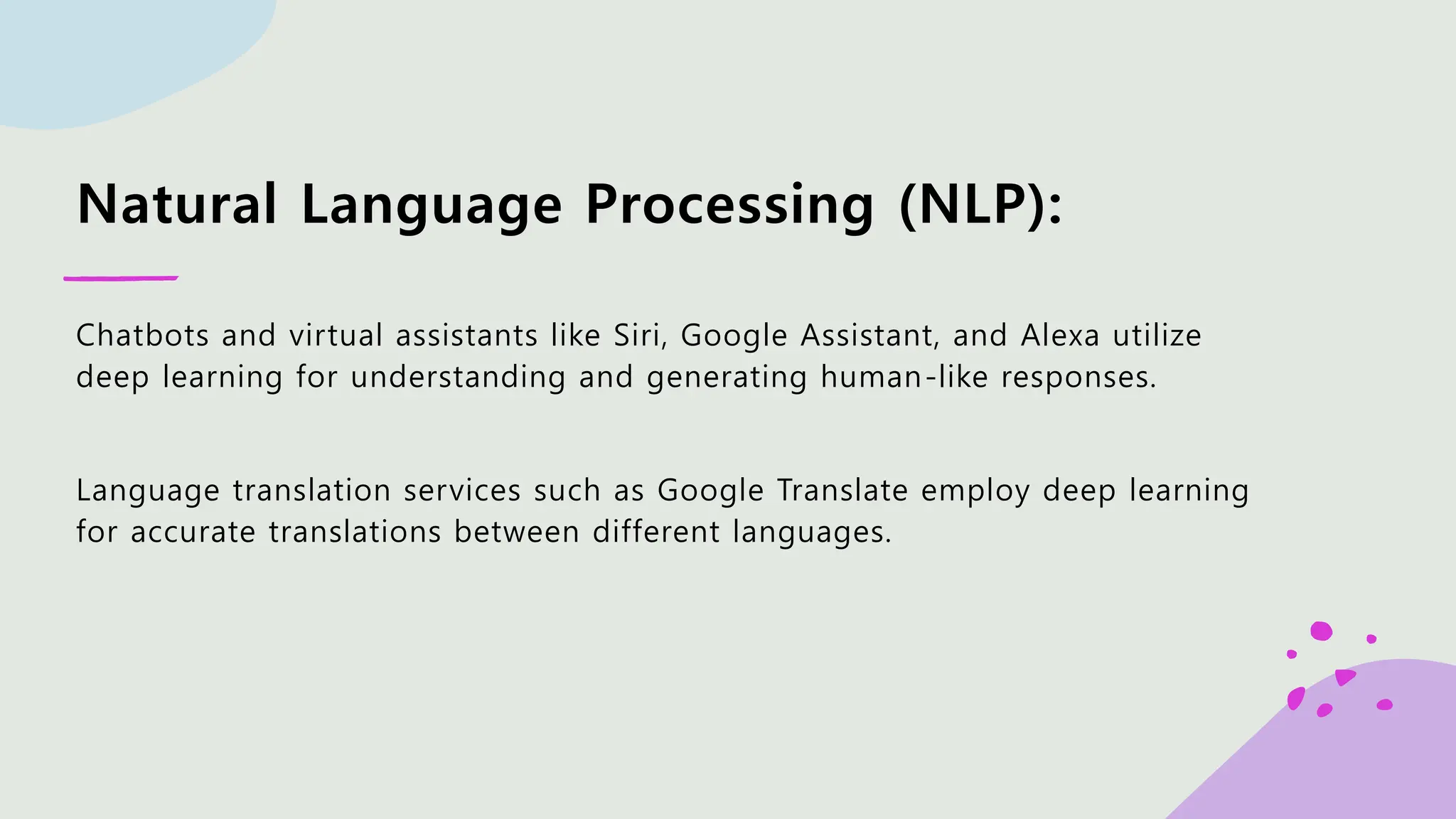 Natural Language Processing (NLP): Chatbots and virtual assistants like Siri, Google Assistant, and Alexa utilize deep learning for understanding and generating human-like responses. Language translation services such as Google Translate employ deep learning for accurate translations between different languages. 