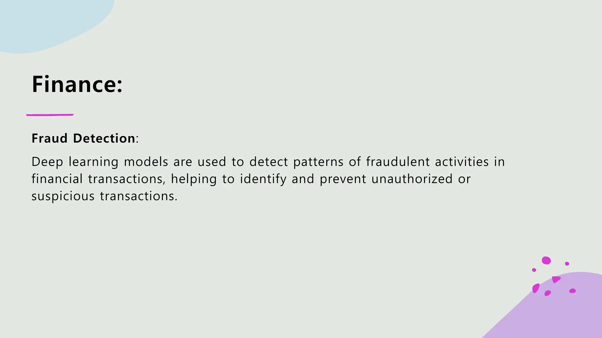 Finance: Fraud Detection: Deep learning models are used to detect patterns of fraudulent activities in financial transactions, helping to identify and prevent unauthorized or suspicious transactions. 