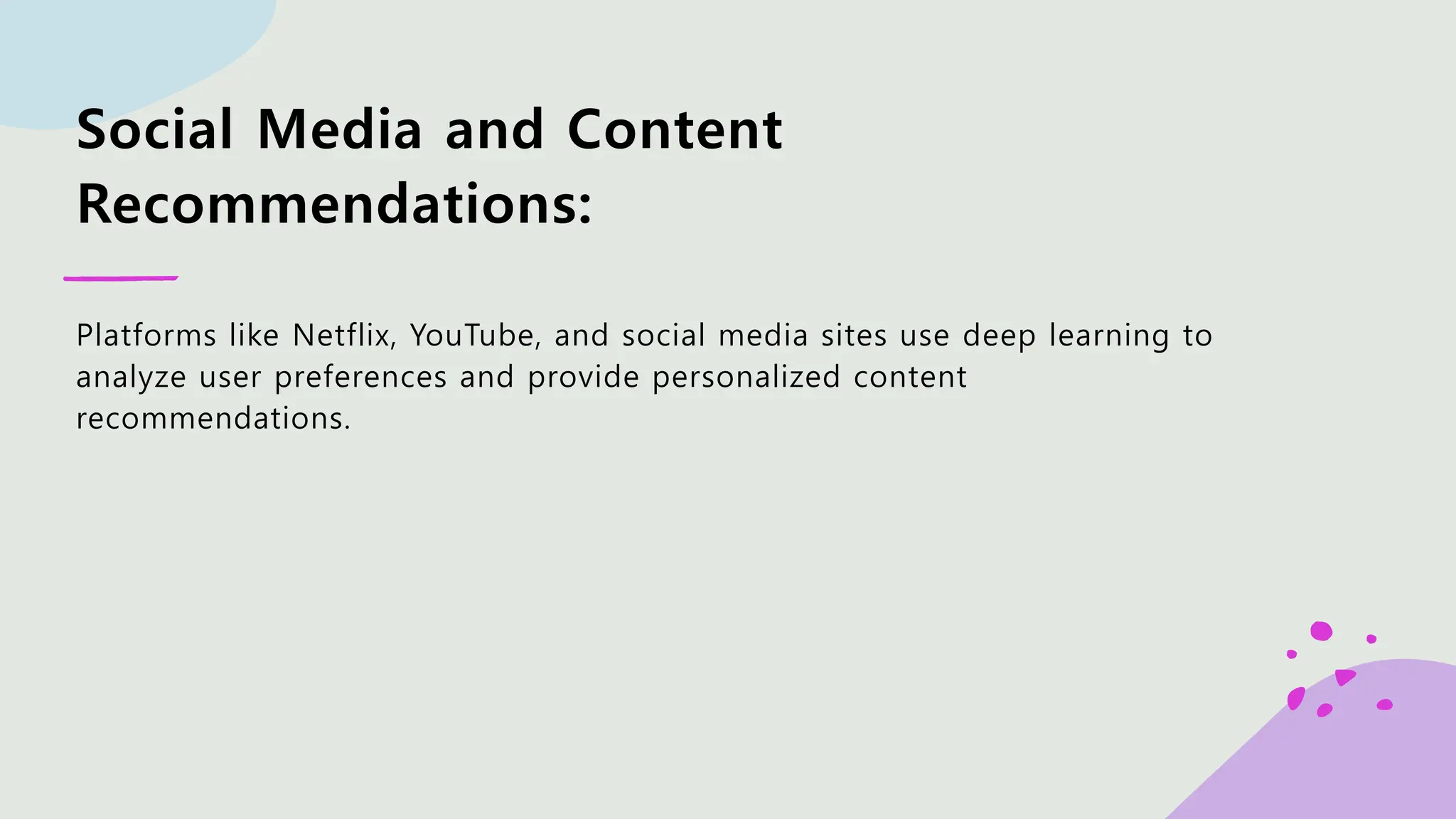 Social Media and Content Recommendations: Platforms like Netflix, YouTube, and social media sites use deep learning to analyze user preferences and provide personalized content recommendations. 