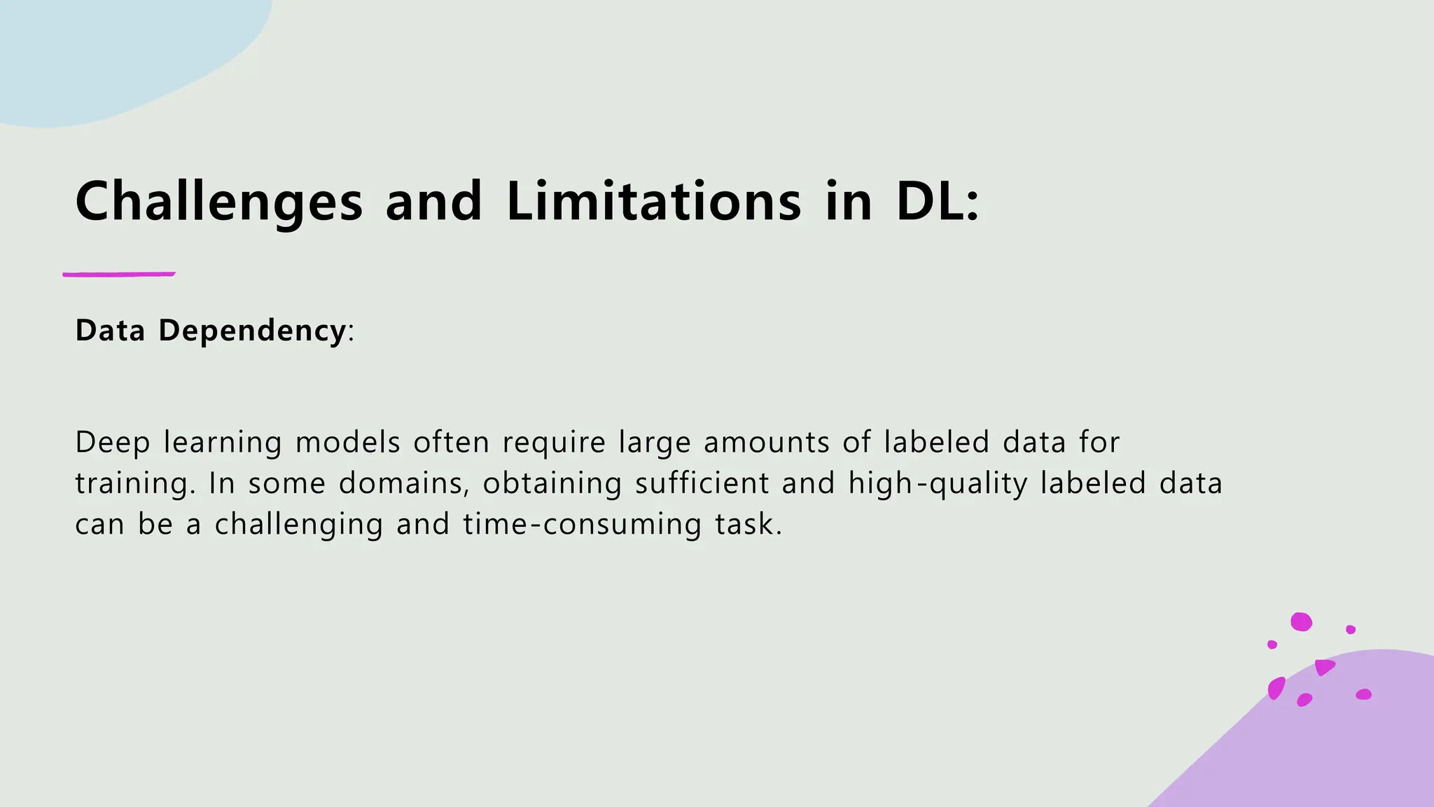 Challenges and Limitations in DL: Data Dependency: Deep learning models often require large amounts of labeled data for training. In some domains, obtaining sufficient and high-quality labeled data can be a challenging and time-consuming task. 