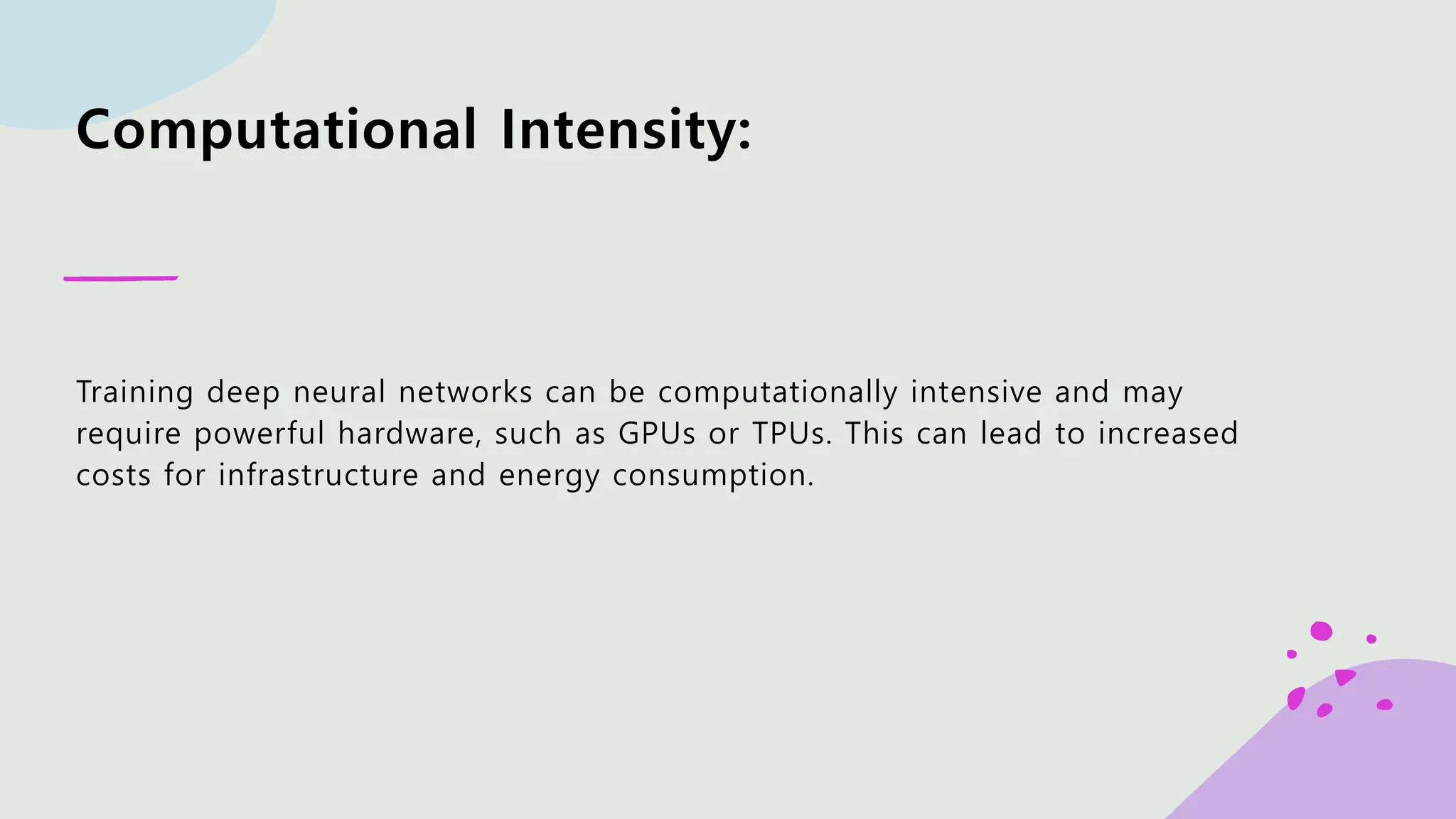 Computational Intensity: Training deep neural networks can be computationally intensive and may require powerful hardware, such as GPUs or TPUs. This can lead to increased costs for infrastructure and energy consumption. 