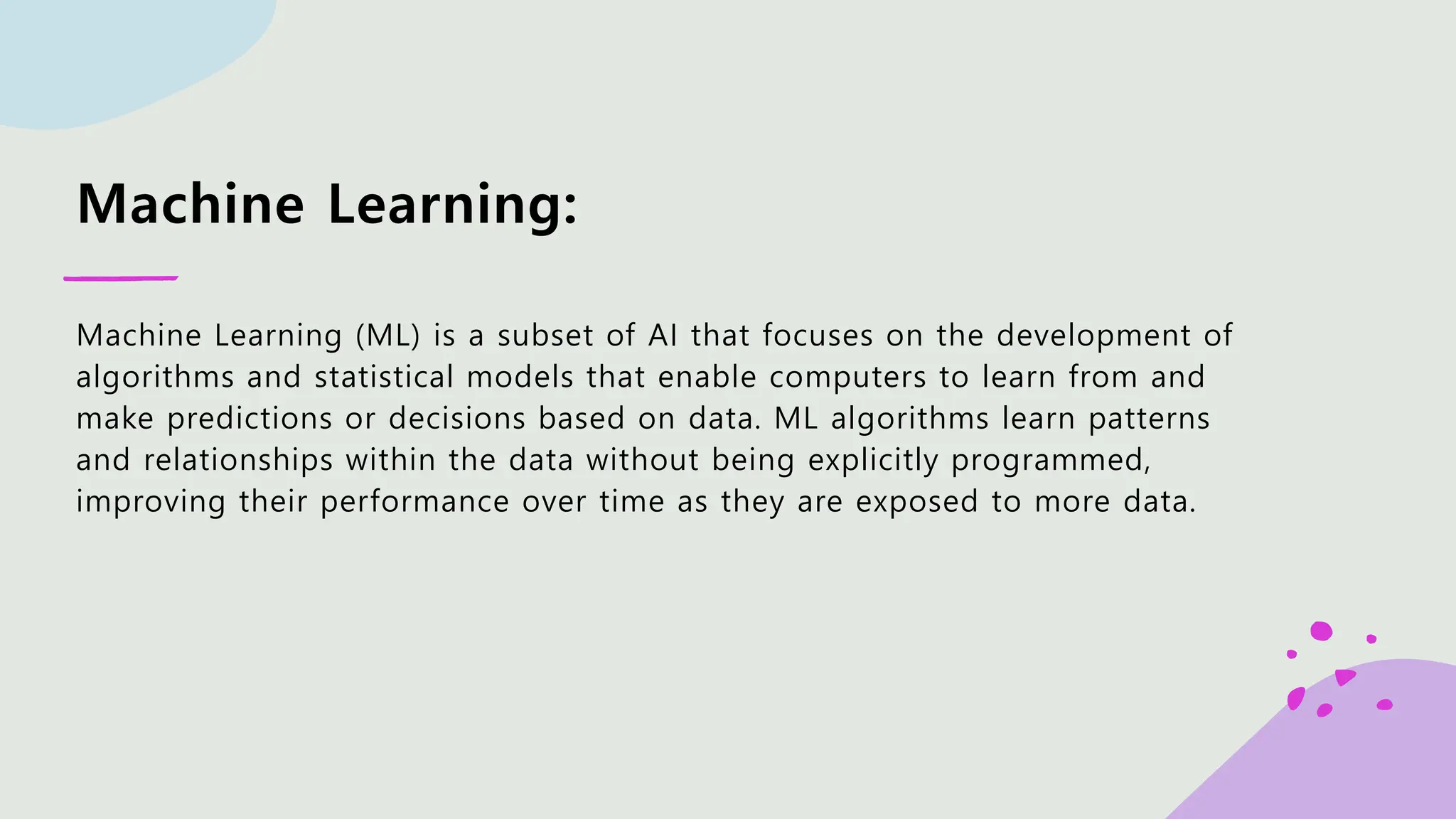 Machine Learning: Machine Learning (ML) is a subset of AI that focuses on the development of algorithms and statistical models that enable computers to learn from and make predictions or decisions based on data. ML algorithms learn patterns and relationships within the data without being explicitly programmed, improving their performance over time as they are exposed to more data. 