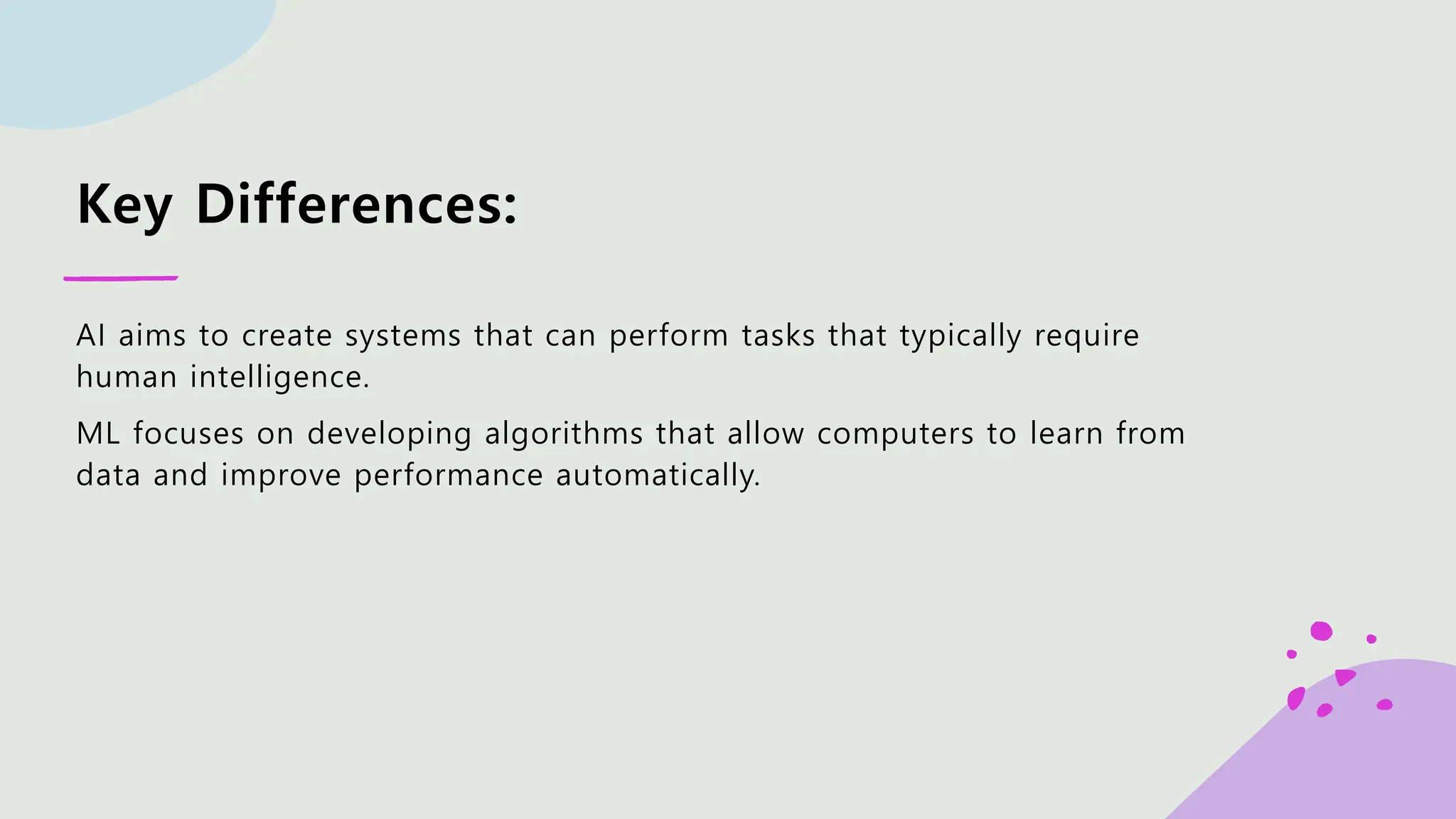 Key Differences: AI aims to create systems that can perform tasks that typically require human intelligence. ML focuses on developing algorithms that allow computers to learn from data and improve performance automatically. 