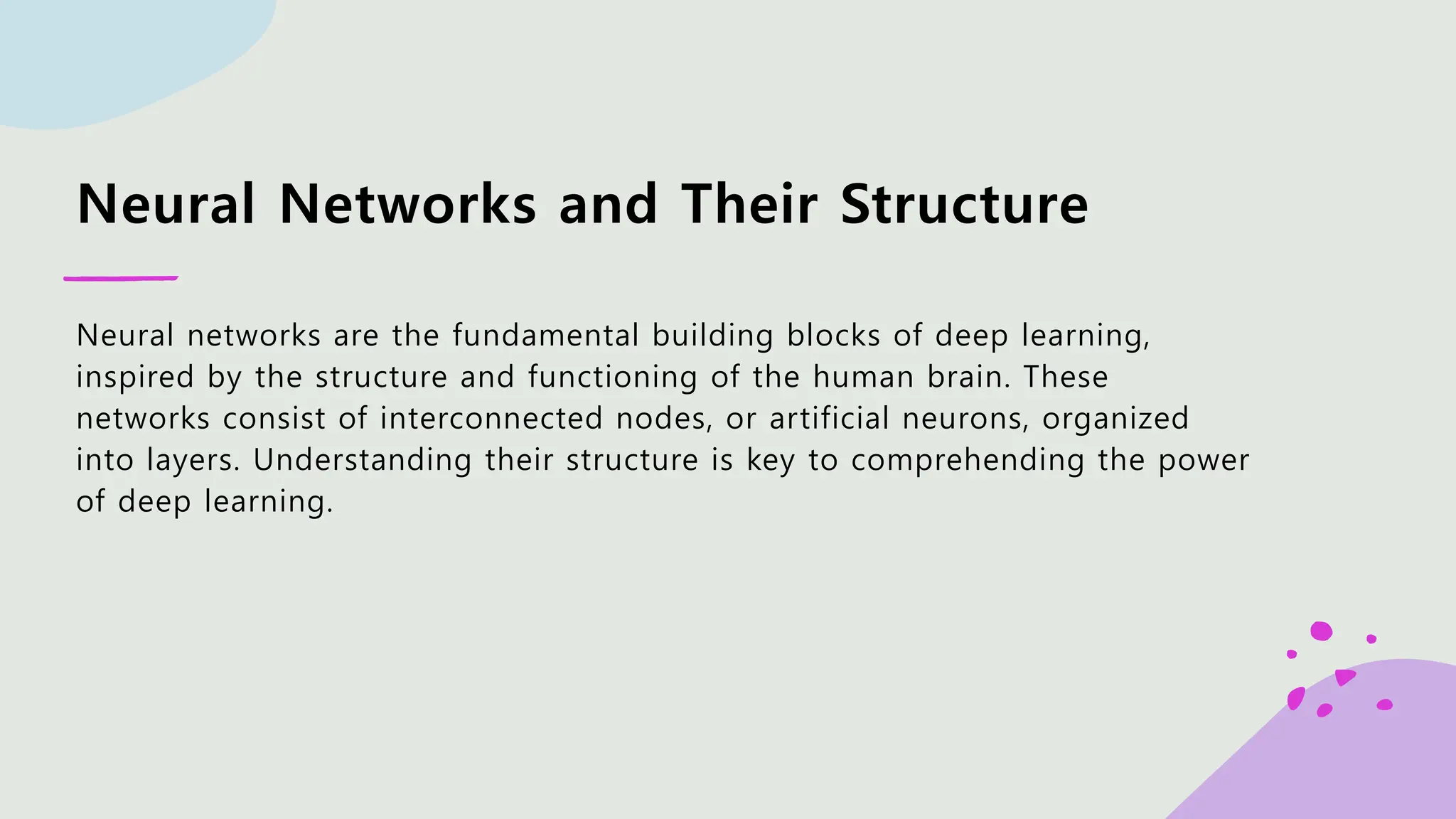 Neural Networks and Their Structure Neural networks are the fundamental building blocks of deep learning, inspired by the structure and functioning of the human brain. These networks consist of interconnected nodes, or artificial neurons, organized into layers. Understanding their structure is key to comprehending the power of deep learning. 