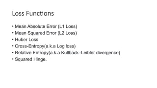 Loss Functions
• Mean Absolute Error (L1 Loss)
• Mean Squared Error (L2 Loss)
• Huber Loss.
• Cross-Entropy(a.k.a Log loss)
• Relative Entropy(a.k.a Kullback–Leibler divergence)
• Squared Hinge.
 