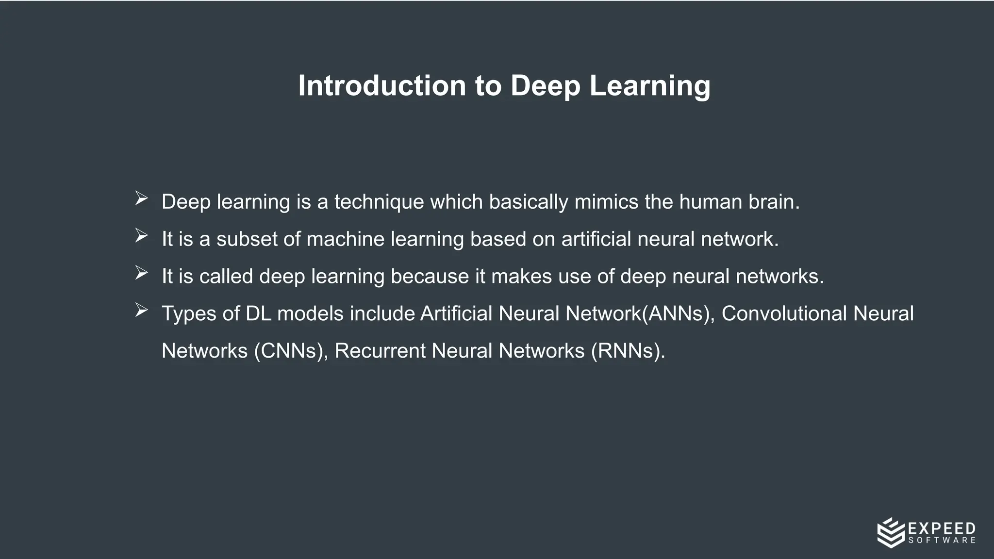 Introduction to Deep Learning
 Deep learning is a technique which basically mimics the human brain.
 It is a subset of machine learning based on artificial neural network.
 It is called deep learning because it makes use of deep neural networks.
 Types of DL models include Artificial Neural Network(ANNs), Convolutional Neural
Networks (CNNs), Recurrent Neural Networks (RNNs).
 