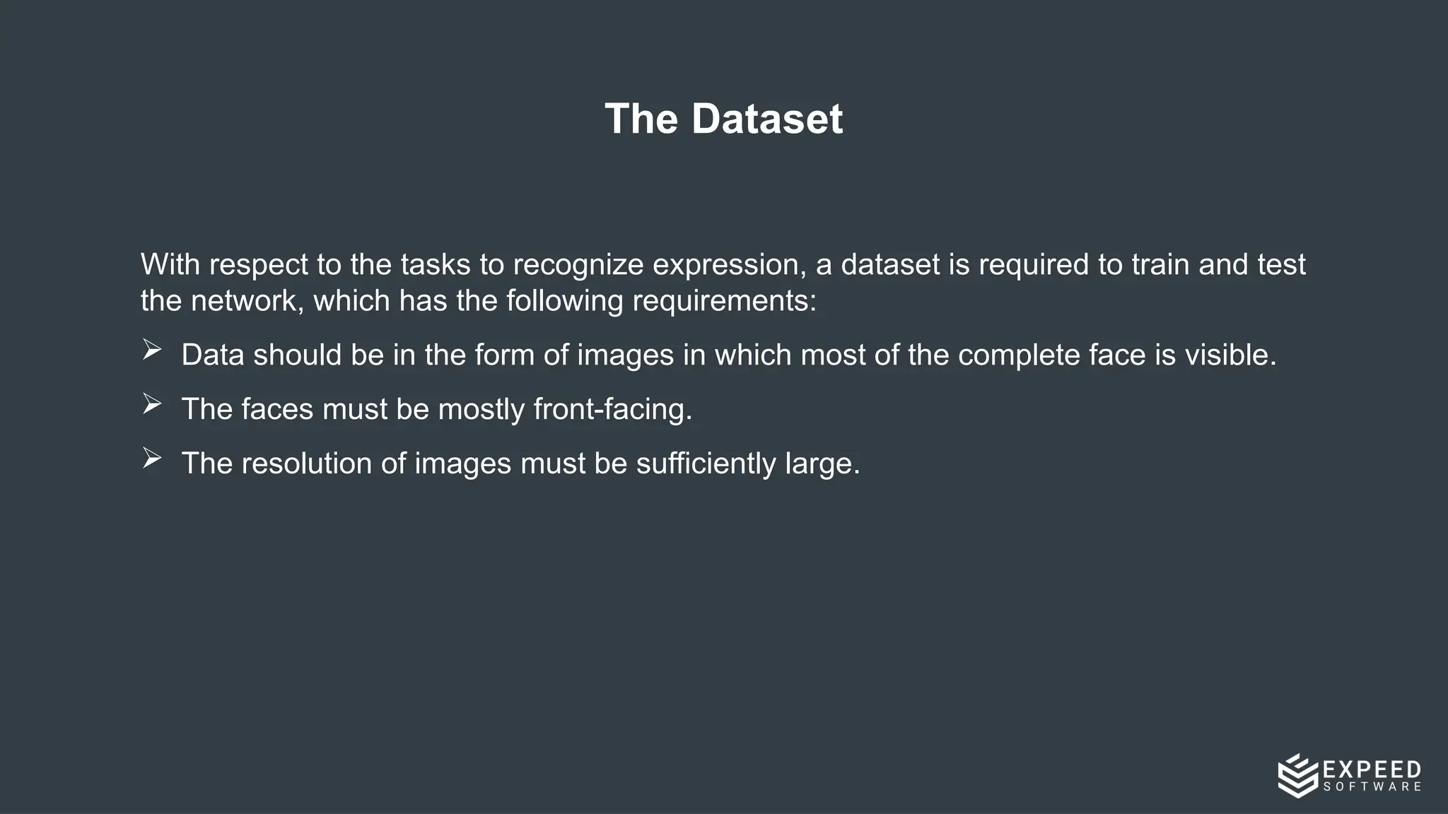 The Dataset
With respect to the tasks to recognize expression, a dataset is required to train and test
the network, which has the following requirements:
 Data should be in the form of images in which most of the complete face is visible.
 The faces must be mostly front-facing.
 The resolution of images must be sufficiently large.
 