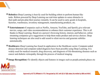 Robotics:-Deep Learning is heavily used for building robots to perform human-like
tasks. Robots powered by Deep Learning use real-time updates to sense obstacles in
their path and pre-plan their journey instantly. It can be used to carry goods in hospitals,
factories, warehouses, inventory management, manufacturing products, etc.
Entertainment:-Companies such as Netflix, Amazon, YouTube, and Spotify give relevant
movies, songs, and video recommendations to enhance their customer experience. This is all
thanks to Deep Learning. Based on a person’s browsing history, interest, and behavior, online
streaming companies give suggestions to help them make product and service choices. Deep
learning techniques are also used to add sound to silent movies and generate subtitles
automatically.
Healthcare:-Deep Learning has found its application in the Healthcare sector. Computer-aided
disease detection and computer-aided diagnosis have been possible using Deep Learning. It is
widely used for medical research, drug discovery, and diagnosis of life-threatening diseases such as
cancer and diabetic retinopathy through the process of medical imaging.
Image Recognition:-To identify objects and features in images such as people,animals,places etc
 