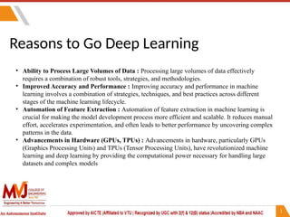 Reasons to Go Deep Learning
• Ability to Process Large Volumes of Data : Processing large volumes of data effectively
requires a combination of robust tools, strategies, and methodologies.
• Improved Accuracy and Performance : Improving accuracy and performance in machine
learning involves a combination of strategies, techniques, and best practices across different
stages of the machine learning lifecycle.
• Automation of Feature Extraction : Automation of feature extraction in machine learning is
crucial for making the model development process more efficient and scalable. It reduces manual
effort, accelerates experimentation, and often leads to better performance by uncovering complex
patterns in the data.
• Advancements in Hardware (GPUs, TPUs) : Advancements in hardware, particularly GPUs
(Graphics Processing Units) and TPUs (Tensor Processing Units), have revolutionized machine
learning and deep learning by providing the computational power necessary for handling large
datasets and complex models
 