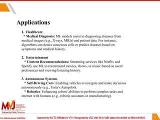 Applications
1. Healthcare
* Medical Diagnosis: ML models assist in diagnosing diseases from
medical images (e.g., X-rays, MRIs) and patient data. For instance,
algorithms can detect cancerous cells or predict diseases based on
symptoms and medical history.
2. Entertainment
* Content Recommendations: Streaming services like Netflix and
Spotify use ML to recommend movies, shows, or music based on users'
preferences and viewing/listening history.
3. Autonomous Systems
* Self-Driving Cars: Enabling vehicles to navigate and make decisions
autonomously (e.g., Tesla’s Autopilot).
* Robotics: Enhancing robots' abilities to perform complex tasks and
interact with humans (e.g., robotic assistants in manufacturing).
 