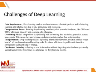 Challenges of Deep Learning
Data Requirements: Deep learning models need vast amounts of data to perform well. Gathering,
cleaning, and labeling this data is time-consuming and expensive.
Computational Power: Training deep learning models requires powerful hardware, like GPUs and
TPUs, which can be costly and consume a lot of energy.
Overfitting: Models can perform exceptionally well on training data but fail to generalize to new,
unseen data. This means they can be very good at memorizing rather than understanding.
Interpretability: Deep learning models, especially deep neural networks, are often seen as "black
boxes." It’s hard to understand how they make decisions, which can be problematic in critical
applications like healthcare or finance.
Continuous Learning: Adapting to new information without forgetting what has been previously
learned (catastrophic forgetting) is a challenge for deep learning models.
 