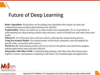 Future of Deep Learning
Better Algorithms: Researchers are developing new algorithms that require less data and
computational power,making deep learning more efficient.
Explainability: Efforts are underway to make models more interpretable. So we’ll get better at
understanding how deep learning models make decisions, which will build trust and make them more
useful.
Ethical AI: AI will become fairer and more ethical, reducing bias and protecting privacy.
Using Pre-trained Models: Pre-trained models will be more commonly used and adapted for
specific tasks, saving time and resources.
On-Device AI: Deep learning models will run on devices like phones and smart home gadgets,
making applications faster and more efficient.
Integration with Other Fields: Combining deep learning with other areas like neuroscience,
cognitive science, and quantum computing could lead to new breakthroughs and applications.
 