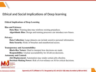 Ethical and Social Implications of Deep learning
Ethical Implications of Deep Learning
Bias and Fairness:
Data Bias: Training data may reinforce existing prejudices.
Algorithmic Bias: Design and training processes can introduce new biases.
Privacy:
Data Collection: Large datasets can include sensitive personal information.
Data Security: Risks of breaches and unauthorized access.
Transparency and Accountability:
Black-Box Nature: Hard to interpret how decisions are made.
Responsibility: Unclear accountability for AI-driven decisions.
Autonomy and Control:
Job Displacement: Automation may render certain jobs obsolete.
Decision-Making Power: Risk of over-reliance on AI for critical decisions.
 