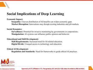 Social Implications of Deep Learning
Economic Impact:
Inequality: Uneven distribution of AI benefits can widen economic gaps.
Market Disruption: Innovations may disrupt existing industries and job markets.
Social Dynamics:
Surveillance: Potential for invasive monitoring by governments or corporations.
Manipulation: AI systems can influence public opinion and behavior.
Educational and Skill Development:
Skill Requirements: Increased need for AI-related education.
Digital Divide: Unequal access to technology and education.
Ethical AI Development:
Regulation and Standards: Need for frameworks to guide ethical AI practices.
 