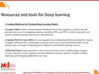 Resources and tools for Deep learning
->Leading Platforms for Training Deep Learning Models
1.Google Colab: Colab is a hosted Jupyter Notebook service that requires no setup to use and
provides free access to computing resources, including GPUs and TPUs. Colab is especially well
suited to machine learning, data science, and education.
2.Amazon Web Services (AWS): It is an expanded cloud computing platform provided by Amazon
Company. AWS provides a wide range of services with a pay-as-per-use pricing model over the
Internet such as Storage, Computing power, Databases and machine learning services.
3.Microsoft Azure: Azure provides a wide variety of services such as cloud storage, compute
services, network services, cognitive services, databases, analytics, and IoT. It makes building,
deploying, and managing applications very easy
 