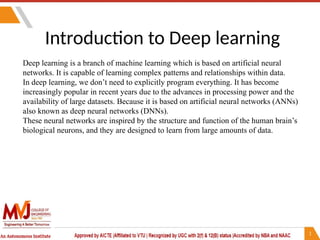 Introduction to Deep learning
Deep learning is a branch of machine learning which is based on artificial neural
networks. It is capable of learning complex patterns and relationships within data.
In deep learning, we don’t need to explicitly program everything. It has become
increasingly popular in recent years due to the advances in processing power and the
availability of large datasets. Because it is based on artificial neural networks (ANNs)
also known as deep neural networks (DNNs).
These neural networks are inspired by the structure and function of the human brain’s
biological neurons, and they are designed to learn from large amounts of data.
 