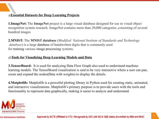 ->Essential Datasets for Deep Learning Projects
1.ImageNet: The ImageNet project is a large visual database designed for use in visual object
recognition system research. ImageNet contains more than 20,000 categories ,consisting of several
hundred images
2.MNIST: The MNIST database (Modified National Institute of Standards and Technology
database) is a large database of handwritten digits that is commonly used
for training various image processing systems.
->Tools for Visualizing Deep Learning Models and Data
3.TensorBoard: It is used for analyzing Data Flow Graph also used to understand machine-
learning models. The TensorBoard visualization is said to be very interactive where a user can pan,
zoom and expand the nodes(Data with weights) to display the details.
4.Matplotlib: Matplotlib is a powerful plotting library in Python used for creating static, animated,
and interactive visualizations. Matplotlib’s primary purpose is to provide users with the tools and
functionality to represent data graphically, making it easier to analyze and understand.
 