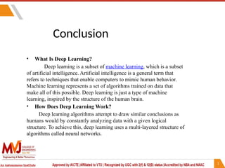Conclusion
• What Is Deep Learning?
Deep learning is a subset of machine learning, which is a subset
of artificial intelligence. Artificial intelligence is a general term that
refers to techniques that enable computers to mimic human behavior.
Machine learning represents a set of algorithms trained on data that
make all of this possible. Deep learning is just a type of machine
learning, inspired by the structure of the human brain.
• How Does Deep Learning Work?
Deep learning algorithms attempt to draw similar conclusions as
humans would by constantly analyzing data with a given logical
structure. To achieve this, deep learning uses a multi-layered structure of
algorithms called neural networks.
 
