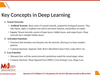 Key Concepts in Deep Learning
1. Neural Networks:
o Artificial Neurons: Basic units of a neural network, inspired by biological neurons. They
take inputs, apply a weighted sum and an activation function, and produce an output.
o Layers: Neural networks consist of input layers, hidden layers, and output layers. Deep
networks have multiple hidden layers.
2. Activation Functions:
o Functions that introduce non-linearity into the network, allowing it to learn complex
patterns.
o Common functions: Sigmoid, Tanh, ReLU (Rectified Linear Unit), Leaky ReLU etc.
3. Loss Function:
o Measures how well the neural network's predictions match the actual target values.
o Common functions: Mean Squared Error (MSE), Cross-Entropy Loss, Hinge Loss.
 