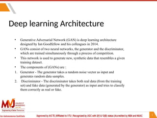 Deep learning Architecture
• Generative Adversarial Network (GAN) is deep learning architecture
designed by Ian Goodfellow and his colleagues in 2014.
• GANs consist of two neural networks, the generator and the discriminator,
which are trained simultaneously through a process of competition.
• This network is used to generate new, synthetic data that resembles a given
training dataset.
• The components of (GANs) are :
1. Generator - The generator takes a random noise vector as input and
generates random data samples.
2. Discriminator - The discriminator takes both real data (from the training
set) and fake data (generated by the generator) as input and tries to classify
them correctly as real or fake.
 