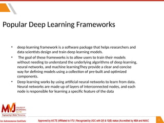 Popular Deep Learning Frameworks
• deep learning framework is a software package that helps researchers and
data scientists design and train deep learning models.
• The goal of these frameworks is to allow users to train their models
without needing to understand the underlying algorithms of deep learning,
neural networks, and machine learningThey provide a clear and concise
way for defining models using a collection of pre-built and optimized
components.
• Deep learning works by using artificial neural networks to learn from data.
Neural networks are made up of layers of interconnected nodes, and each
node is responsible for learning a specific feature of the data
 
