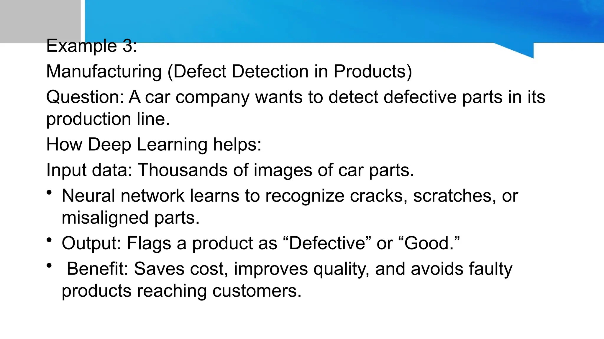 Example 3: Manufacturing (Defect Detection in Products) Question: A car company wants to detect defective parts in its production line. How Deep Learning helps: Input data: Thousands of images of car parts. • Neural network learns to recognize cracks, scratches, or misaligned parts. • Output: Flags a product as “Defective” or “Good.” • Benefit: Saves cost, improves quality, and avoids faulty products reaching customers. 