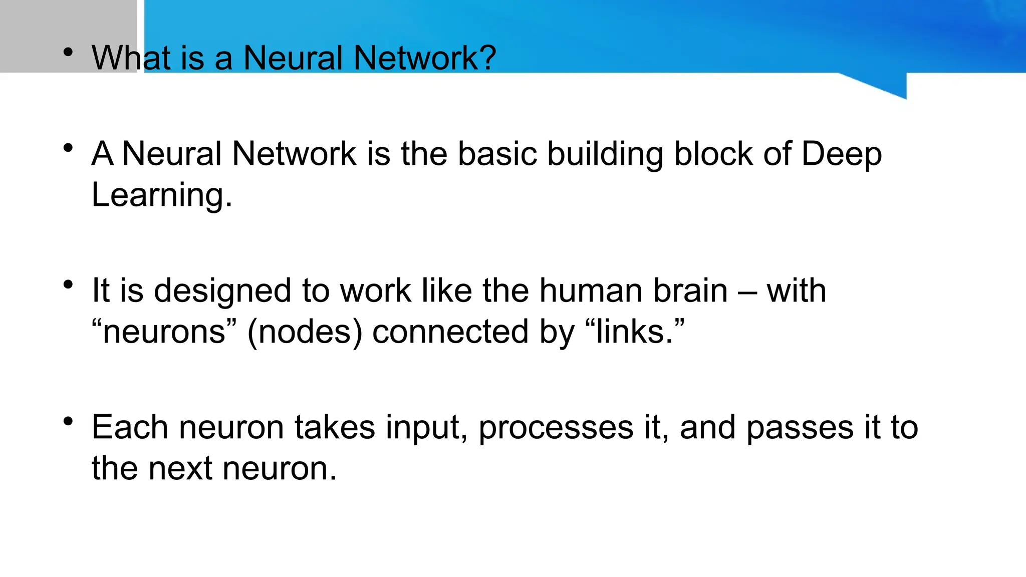 • What is a Neural Network? • A Neural Network is the basic building block of Deep Learning. • It is designed to work like the human brain – with “neurons” (nodes) connected by “links.” • Each neuron takes input, processes it, and passes it to the next neuron. 