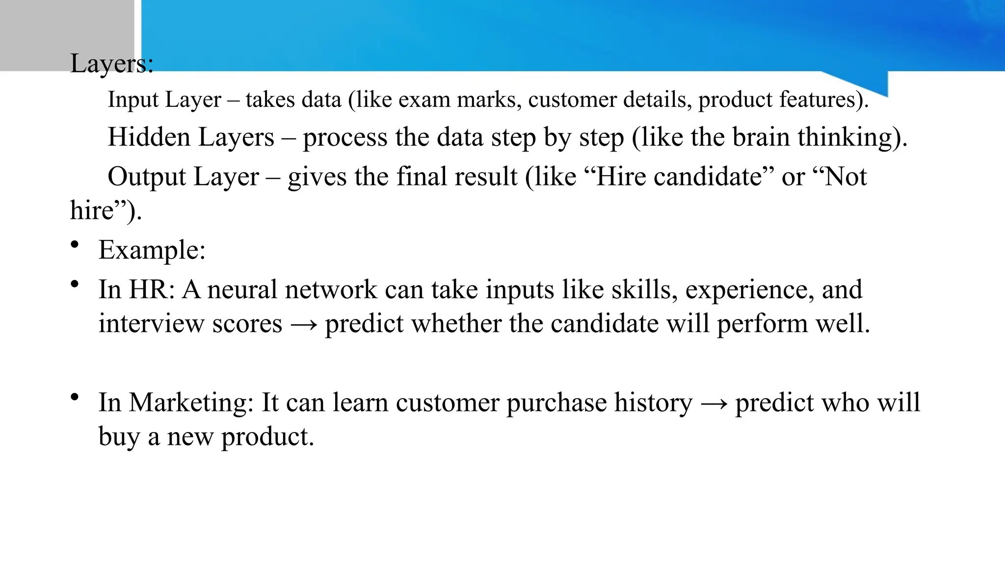 Layers: Input Layer – takes data (like exam marks, customer details, product features). Hidden Layers – process the data step by step (like the brain thinking). Output Layer – gives the final result (like “Hire candidate” or “Not hire”). • Example: • In HR: A neural network can take inputs like skills, experience, and interview scores → predict whether the candidate will perform well. • In Marketing: It can learn customer purchase history → predict who will buy a new product. 